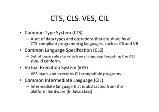 CTS,	
  CLS,	
  VES,	
  CIL	
  
•  Common	
  Type	
  System	
  (CTS)	
  
    –  A	
  set	
  of	
  data	
  types	
  and	
  operaRons	
  that	
  are	
  share	
  by	
  all	
  
       CTS-­‐compliant	
  programming	
  languages,	
  such	
  as	
  C#	
  and	
  VB	
  
•  Common	
  Language	
  SpeciﬁcaRon	
  (CLS)	
  
    –  Set	
  of	
  base	
  rules	
  to	
  which	
  any	
  language	
  targeRng	
  the	
  CLI	
  
       should	
  conform.	
  	
  
•  Virtual	
  ExecuRon	
  System	
  (VES)	
  
    –  VES	
  loads	
  and	
  executes	
  CLI-­‐compaRble	
  programs	
  
•  Common	
  Intermediate	
  Language	
  (CIL)	
  
    –  Intermediate	
  language	
  that	
  is	
  abstracted	
  from	
  the	
  
       plaXorm	
  hardware	
  (In	
  Java:	
  class)	
  
 