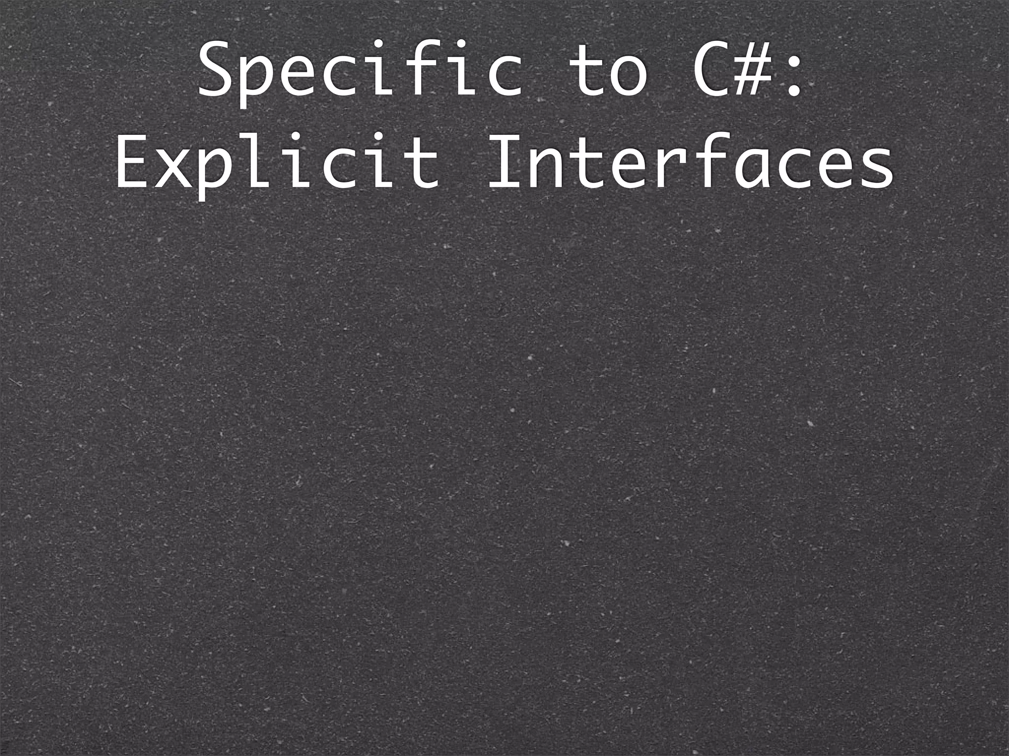 Implicit & Explicit
Interfaces
01. interface Greet1 {
02. public String greet();
03. }
04.
05. interface Greet2 {
06. public String greet();
07. }
08.
09. public class Greeter implements Greet1, Greet2 {
10. //Implicit Implementation
11. public String greet() {
12. {
13. return “Hello”;
14. }
15.
16. public static void main(String ...args) {
17. Greet1 greeter1 = new Greeter();
18. greeter1.greet(); // Hello
19.
20. Greet2 greeter2 = new Greeter();
21. greeter2.greet(); // Hello
22.
23. Greeter greeter = new Greeter();
24. greeter.greet(); // Hello
25. }
26. }
Java: Implicit means whether you use Greet1 or
Greet2, it invokes the same implementation.
 