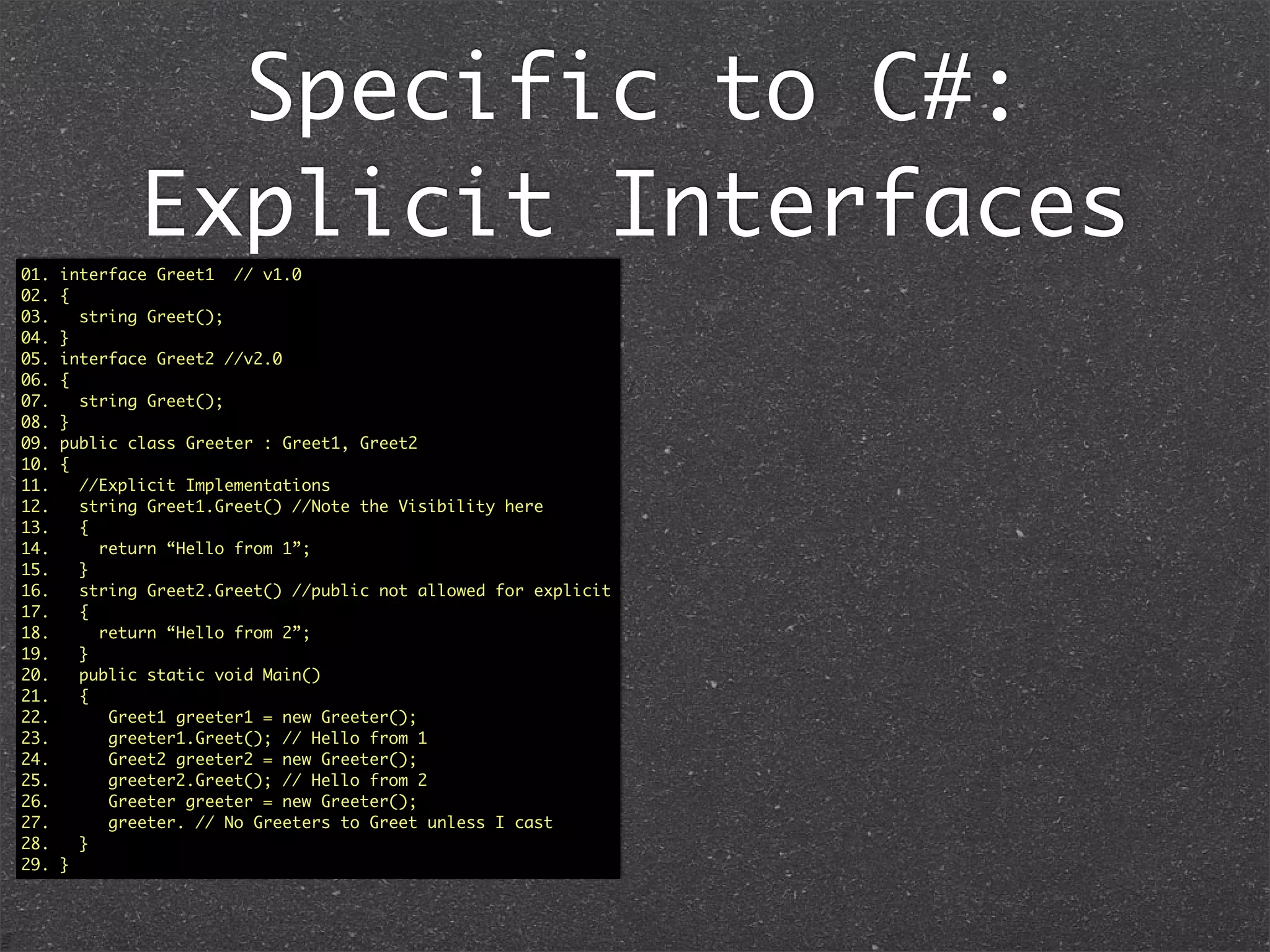 Implicit & Explicit
Interfaces
01. interface Greet1 {
02. public String greet();
03. }
04.
05. interface Greet2 {
06. public String greet();
07. }
08.
09. public class Greeter implements Greet1, Greet2 {
10. //Implicit Implementation
11. public String greet() {
12. {
13. return “Hello”;
14. }
15.
16. public static void main(String ...args) {
17. Greet1 greeter1 = new Greeter();
18. greeter1.greet(); // Hello
19.
20. Greet2 greeter2 = new Greeter();
21. greeter2.greet(); // Hello
22.
23. Greeter greeter = new Greeter();
24. greeter.greet(); // Hello
25. }
26. }
Java: Implicit means whether you use Greet1 or
Greet2, it invokes the same implementation.
01. interface Greet1
02. {
03. string Greet();
04. }
05. interface Greet2
06. {
07. string Greet();
08. }
09. public class Greeter : Greet1, Greet2
10. {
11. //Implicit Implementation
12. public string Greet() //Note the Visibility here
13. {
14. return “Hello”;
15. }
16.
17. public static void Main()
18. {
19. Greet1 greeter1 = new Greeter();
20. greeter1.Greet(); // Hello
21. Greet2 greeter2 = new Greeter();
22. greeter2.Greet(); // Hello
23. Greeter greeter = new Greeter();
24. greeter.Greet(); // Hello
25. }
26. }
 