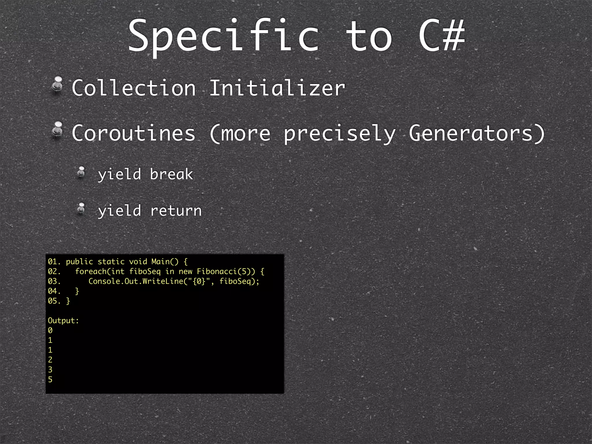 Speciﬁc to C#: Explicit
Interfaces01. interface Greet1 // v1.0
02. {
03. string Greet();
04. }
05. interface Greet2 : Greet1 // v2.0
06. {
07. new string Greet();
08. }
09. public class Greeter : Greet2
10. {
11. //Explicit Implementations
12. string Greet1.Greet() //Note the Visibility here
13. {
14. return “Hello from 1”;
15. }
16. string Greet2.Greet() //public not allowed for explicit
17. {
18. return “Hello from 2”;
19. }
20. public static void Main()
21. {
22. Greet1 greeter1 = new Greeter();
23. greeter1.Greet(); // Hello from 1
24. Greet2 greeter2 = new Greeter();
25. greeter2.Greet(); // Hello from 2
26. Greeter greeter = new Greeter();
27. greeter. // No Greeters to Greet unless I cast
28. }
29. }
01. interface Greet1 // v1.0
02. {
03. string Greet();
04. }
05. interface Greet2 //v2.0
06. {
07. string Greet();
08. }
09. public class Greeter : Greet1, Greet2
10. {
11. //Explicit Implementations
12. string Greet1.Greet() //Note the Visibility here
13. {
14. return “Hello from 1”;
15. }
16. string Greet2.Greet() //public not allowed for explicit
17. {
18. return “Hello from 2”;
19. }
20. public static void Main()
21. {
22. Greet1 greeter1 = new Greeter();
23. greeter1.Greet(); // Hello from 1
24. Greet2 greeter2 = new Greeter();
25. greeter2.Greet(); // Hello from 2
26. Greeter greeter = new Greeter();
27. greeter. // No Greeters to Greet unless I cast
28. }
29. }
 