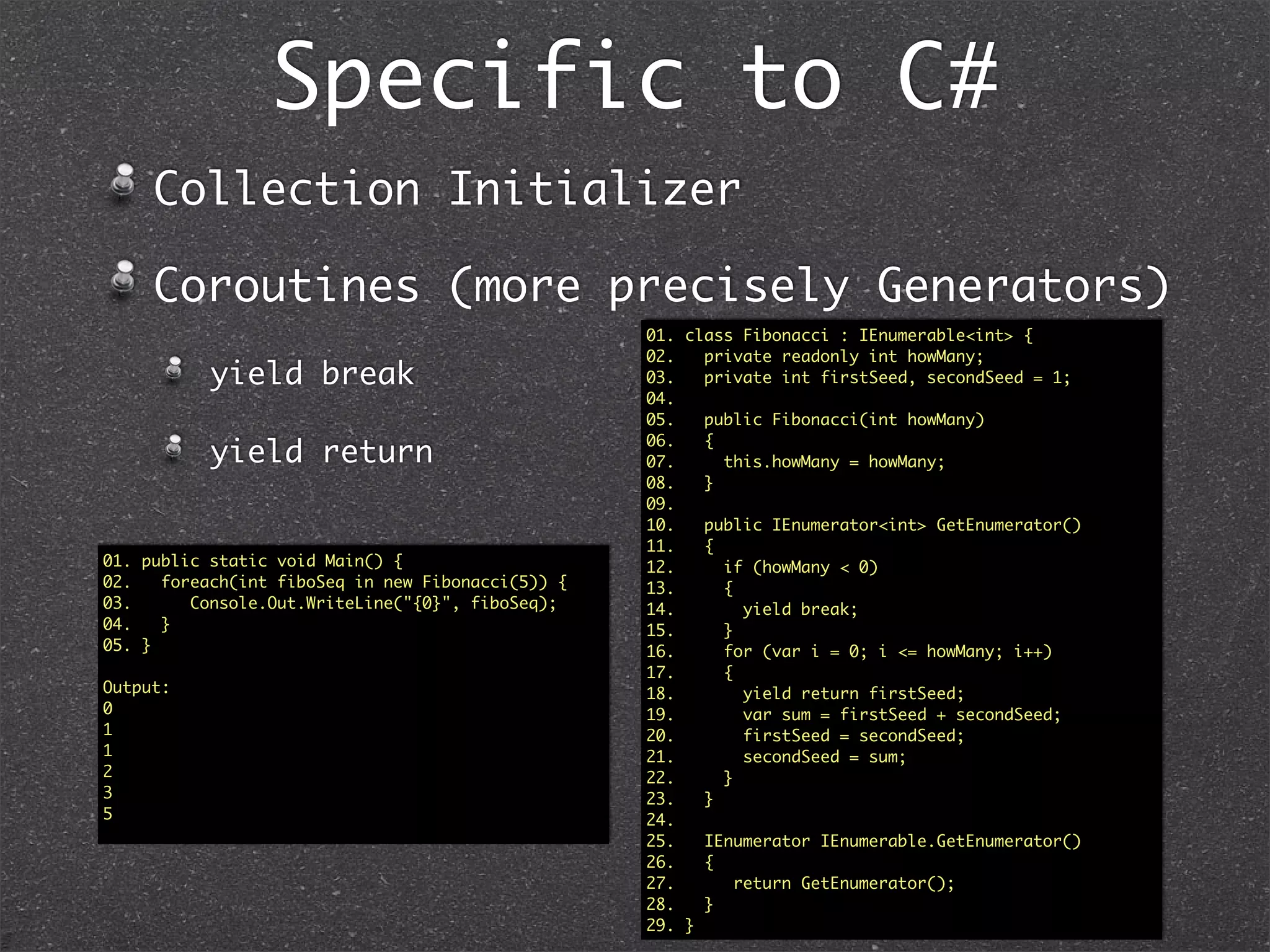 Speciﬁc to C#: Explicit
Interfaces01. interface Greet1 // v1.0
02. {
03. string Greet();
04. }
05. interface Greet2 : Greet1 // v2.0
06. {
07. new string Greet();
08. }
09. public class Greeter : Greet2
10. {
11. //Explicit Implementations
12. string Greet1.Greet() //Note the Visibility here
13. {
14. return “Hello from 1”;
15. }
16. string Greet2.Greet() //public not allowed for explicit
17. {
18. return “Hello from 2”;
19. }
20. public static void Main()
21. {
22. Greet1 greeter1 = new Greeter();
23. greeter1.Greet(); // Hello from 1
24. Greet2 greeter2 = new Greeter();
25. greeter2.Greet(); // Hello from 2
26. Greeter greeter = new Greeter();
27. greeter. // No Greeters to Greet unless I cast
28. }
29. }
01. interface Greet1 // v1.0
02. {
03. string Greet();
04. }
05. interface Greet2 //v2.0
06. {
07. string Greet();
08. }
09. public class Greeter : Greet1, Greet2
10. {
11. //Explicit Implementations
12. string Greet1.Greet() //Note the Visibility here
13. {
14. return “Hello from 1”;
15. }
16. string Greet2.Greet() //public not allowed for explicit
17. {
18. return “Hello from 2”;
19. }
20. public static void Main()
21. {
22. Greet1 greeter1 = new Greeter();
23. greeter1.Greet(); // Hello from 1
24. Greet2 greeter2 = new Greeter();
25. greeter2.Greet(); // Hello from 2
26. Greeter greeter = new Greeter();
27. greeter. // No Greeters to Greet unless I cast
28. }
29. }
Explicitly State the interface for which the
implementation is
 