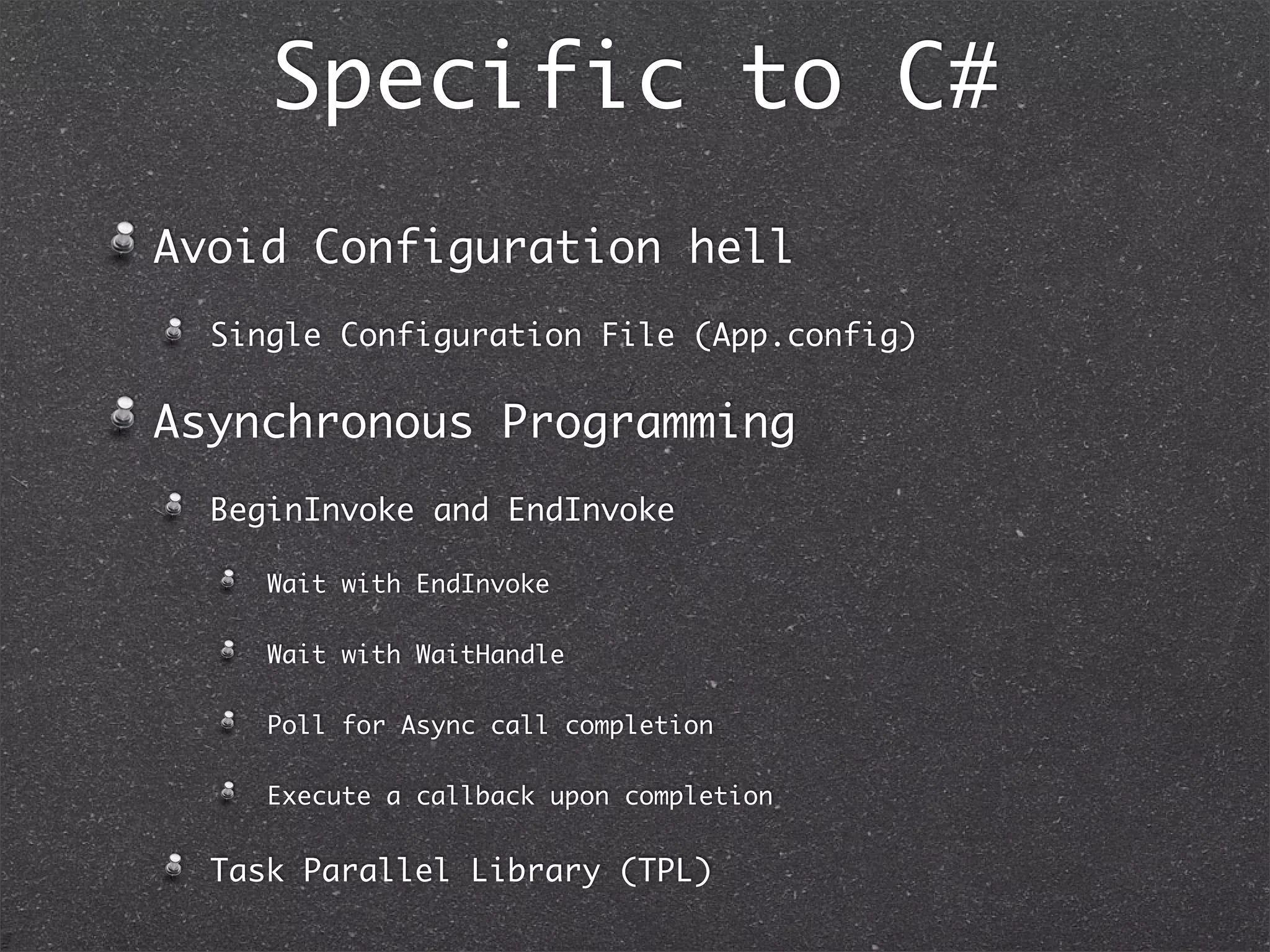 Speciﬁc to C#
• Collection Initializer
• Coroutines (more precisely Generators)
• yield break
• yield return
01. class Fibonacci : IEnumerable<int> {
02. private readonly int howMany;
03. private int firstSeed, secondSeed = 1;
04.
05. public Fibonacci(int howMany)
06. {
07. this.howMany = howMany;
08. }
09.
10. public IEnumerator<int> GetEnumerator()
11. {
12. if (howMany < 0)
13. {
14. yield break;
15. }
16. for (var i = 0; i <= howMany; i++)
17. {
18. yield return firstSeed;
19. var sum = firstSeed + secondSeed;
20. firstSeed = secondSeed;
21. secondSeed = sum;
22. }
23. }
24.
25. IEnumerator IEnumerable.GetEnumerator()
26. {
27. return GetEnumerator();
28. }
29. }
01. public static void Main() {
02. foreach(int fiboSeq in new Fibonacci(5)) {
03. Console.Out.WriteLine("{0}", fiboSeq);
04. }
05. }
Output:
0
1
1
2
3
5
 