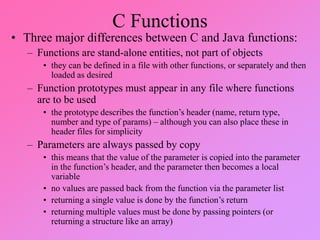 C Functions
• Three major differences between C and Java functions:
– Functions are stand-alone entities, not part of objects
• they can be defined in a file with other functions, or separately and then
loaded as desired
– Function prototypes must appear in any file where functions
are to be used
• the prototype describes the function’s header (name, return type,
number and type of params) – although you can also place these in
header files for simplicity
– Parameters are always passed by copy
• this means that the value of the parameter is copied into the parameter
in the function’s header, and the parameter then becomes a local
variable
• no values are passed back from the function via the parameter list
• returning a single value is done by the function’s return
• returning multiple values must be done by passing pointers (or
returning a structure like an array)
 