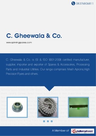 08376806811
A Member of
C. Gheewala & Co.
www.spinningspares.com
Blow Room Carding Comber Speed Frame Speed Frame & Ring Frame Ring Frame RMP
Bearings Autoconer Spares Belts & Conveyors Card & Draw Frame Can Castor Wheels AirJet
Spinning Draw Frame Open End Spinning Spares Spares for LMW Spares For Rieter Spares For
Zincer Spares for toyoda Blow Room Carding Comber Speed Frame Speed Frame & Ring
Frame Ring Frame RMP Bearings Autoconer Spares Belts & Conveyors Card & Draw Frame
Can Castor Wheels AirJet Spinning Draw Frame Open End Spinning Spares Spares for
LMW Spares For Rieter Spares For Zincer Spares for toyoda Blow Room Carding Comber Speed
Frame Speed Frame & Ring Frame Ring Frame RMP Bearings Autoconer Spares Belts &
Conveyors Card & Draw Frame Can Castor Wheels AirJet Spinning Draw Frame Open End
Spinning Spares Spares for LMW Spares For Rieter Spares For Zincer Spares for toyoda Blow
Room Carding Comber Speed Frame Speed Frame & Ring Frame Ring Frame RMP
Bearings Autoconer Spares Belts & Conveyors Card & Draw Frame Can Castor Wheels AirJet
Spinning Draw Frame Open End Spinning Spares Spares for LMW Spares For Rieter Spares For
Zincer Spares for toyoda Blow Room Carding Comber Speed Frame Speed Frame & Ring
Frame Ring Frame RMP Bearings Autoconer Spares Belts & Conveyors Card & Draw Frame
Can Castor Wheels AirJet Spinning Draw Frame Open End Spinning Spares Spares for
LMW Spares For Rieter Spares For Zincer Spares for toyoda Blow Room Carding Comber Speed
Frame Speed Frame & Ring Frame Ring Frame RMP Bearings Autoconer Spares Belts &
Conveyors Card & Draw Frame Can Castor Wheels AirJet Spinning Draw Frame Open End
C. Gheewala & Co. is ISI & ISO 9001:2008 certified manufacturer,
supplier, importer and exporter of Spares & Accessories, Processing
Parts and Industrial Utilities. Our range comprises Mesh Aprons,High
Precision Flyers and others.
 