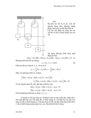 Bài gi ng cơ s cơ h c gi i tích
24/11/08 11
Gi i
H g m các v t 1 2 3
m ,m ,m . Các v t
chuy n ng theo phương th ng
ng, ch n tr c t a như hình v .
Các l c ch ng tác d ng lên các
v t lên cơ h là tr ng lư ng c a các
v t.
Áp d ng phương trình t ng quát
ng l c h c
( ) ( ) ( )1 1 1 1 2 2 2 2 3 3 3 3
0m g m x x m g m x x m g m x xδ δ δ− + − + − = (a)
Phương trình liên k t (lý tư ng)
1 2 3
2x x x const+ + = (b)
Ch n t a suy r ng là 1 3
x ,x , t (a) ta có
( ) ( )3 1 3 3 1 2
1 1
2 2
x x x , x x xδ δ δ= − + = − +
Thay vào phương trình (a), ta ư c
( ) ( )
( ) ( )
1 2 1 2 1 2 3 1
3 2 3 2 2 2 1 3
2 4
2 4 0
m m g m m x m x x
m m g m m x m x x
δ
δ
+ − + −  
+ + − + − =  
Vì các chuy n d ch 1 3
x , xδ δ c l p và b t kỳ, nên
( ) ( )
( ) ( )
1 2 1 2 1 2 3
3 2 3 2 2 2 1
2 4 0
2 4 0
m m g m m x m x
m m g m m x m x
+ − + − =
+ − + − =
Gi i h phương trình trên, ta ư c 1 2 3
x ,x ,x .
2. Ngư i ta v t qua ròng r c c nh O m t s i dây m m nh , chi u dài l,
trên m t u dây treo v t n ng M1 có kh i lư ng m1, còn u kia c a dây treo
ròng r c M2 có kh i lư ng m2. V t qua ròng r c M2 s i dây m m nh chi u dài l2
2 v t có kh i lư ng tương ng là m3, m4. Xem liên k t là lý tư ng
1
m
O
A B
C
1
x
2
x
3
x
2
m
3
m
 