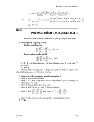 Bài gi ng cơ s cơ h c gi i tích
24/11/08 13
⇒
( ) ( )( )
( ) ( )( )
( ) ( )( )
( ) ( )( )
2
3 4 3 4 1 2 3 4
1 2
4 4 3 4 1 2 3 4
2
3 4 3 4 1 2 3 4
3 3 4 4
3 4 4 4 3 4 1 2 3 4
4 2 3
2 2
1
2
2 2
2
m m m m m m m m
y y g
m m m m m m m m
m m m m m m m m
y m m m g
m m m m m m m m m m
y y y
− + + − − −
= − =
− − + + +
 − + + − − −
= − + 
+ − − + + +  
= −
Bài 7.
PHƯƠNG TRÌNH LAGRANGE LO I II
Ta ch xét cơ h ch u liên k t Hô lô nôm, gi , lý tư ng có n b c t do.
1. Phương trình Lagrange lo i II
• Trư ng h p t ng quát
1j
j j
d T T
Q , j ,n
dt q q
 ∂ ∂
− = =  ∂ ∂ 
• Trong trư ng h p l c có th
0 1
j j
d L L
, j ,n
dt q q
 ∂ ∂
− = =  ∂ ∂ 
L T V= − g i là hàm Lagrange (là hi u gi a ng năng T và th năng V
c a cơ h )
• Chú ý
Phương trình Lagrange lo i II ư c ng d ng ph bi n nghiên c u
chuy n ng c a các cơ h hôlônôm, lý tư ng.
2. Quy trình thi t l p phương trình Lagrange lo i II
o Bư c 1. Xét tính ch t liên k t
o Bư c 2. Xác nh s b c t do n c a cơ h (b ng s t a suy r ng) và
ch n t a suy r ng.
o Bư c 3. Xác nh bi u th c ng năng.
o Bư c 4. Tính các l c suy r ng i
Q ho c th năng V.
o Bư c 5. Tính
j j
T T d
, ,
q q dt
∂ ∂
∂ ∂
ho c tính L T V= −
j
L
q
∂
∂
,
j
L
q
∂
∂
.
o Bư c 6. Vi t phương trình Lagrange II, và gi i chúng (n u c n).
3. Ví d
 