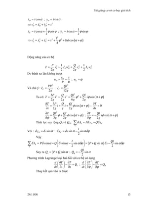 Bài gi ng cơ s cơ h c gi i tích
24/11/08 15
( )
2 2 2 2
2
2 2 2 2 2
cos ; sin
1 1
cos cos ; sin sin
2 2
cos
4
O O
O O O
C C
C C C
x s y s
v x y s
x s y s
l
v x y s ls
α α
α ϕ ϕ α ϕ ϕ
ϕ ϕ α ϕ
= =
⇒ = + =
= + = −
⇒ = + = + + +
ng năng c a cơ h
2 2 2 2
0
1 1
2 2 2 2
O O C C C
P Q
T v J w v J w
g g
= + + +
Do bánh xe lăn không trư t
;O
O C
v s
w w
R R
ϕ= = =
Và chú ý:
2 2
;
2 12
C C
PR Ql
J J
g g
= =
Ta có: ( )
2
2 2 23
cos
2 2 6 2
P Q Ql Ql
T s s s
g g g g
ϕ ϕ α ϕ= + + + +
( )
( ) ( )
2
3
cos ; 0
2 2
cos ; sin
3 2 2
T P Q Ql T
s s
s g g g s
T Ql Ql T Ql
s
g g g
ϕ α ϕ
ϕ ϕ α ϕ ϕ α ϕ
ϕ ϕ
∂ ∂
= + + + =
∂ ∂
∂ ∂
= + + = − +
∂ ∂
Tính l c suy r ng Qs và Qϕ : k O C
k
A P y Q yδ δ δ= +∑
V i : sin ; sin sin
2
O C
l
y s y sδ δ α δ δ α αδϕ= = −
V y
( )sin sin sin sin sin
2 2
k
k
l Ql
A P s Q s P Q sδ δ α δ α αδϕ α δ αδϕ
 
= + − = + − 
 
∑
Suy ra ( )sin ; sin
2
s
Ql
Q P Q Qϕα α= + = −
Phương trình Lagrange lo i hai i v i cơ h có d ng
;s
d T T d T T
Q Q
dt s s dt
ϕ
ϕ ϕ
 ∂ ∂ ∂ ∂ 
− = − =   ∂ ∂ ∂ ∂   
Thay k t qu vào ta ư c
 