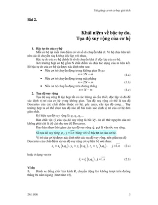 Bài gi ng cơ s cơ h c gi i tích
24/11/08 3
Bài 2.
Khái ni m v b c t do,
T a suy r ng c a cơ h
1. B c t do c a cơ h
M i cơ h t i m i th i i m có vô s di chuy n kh dĩ. Vì h ch u liên k t
nên các di chuy n này không c l p v i nhau.
B c t do c a cơ h chính là s di chuy n kh dĩ c l p c a cơ h .
Xét trư ng h p cơ h g m N ch t i m và ch u tác d ng c a m liên k t.
S b c t do c a cơ h và ư c xác nh như sau:
•••• N u cơ h chuy n ng trong không gian Oxyz
3n N m= − (1.a)
•••• N u cơ h chuy n ng trong m t ph ng
2n N m= − (1.b)
•••• N u cơ h chuy n ng trên ư ng th ng
n N m= − (1.c)
2. T a suy r ng
T a suy r ng là t p h p t t c các thông s c n thi t, c l p và
xác nh v trí c a cơ h trong không gian. T a suy r ng có th là t a
Descartes c a các ch t i m thu c cơ h , góc quay, các t a cong… Tùy
trư ng h p ta có th ch n t a nào bài toán xác nh v trí c a cơ h ơn
gi n nh t.
Ký hi u t a suy r ng là 1 2 3
q ,q ,q ...
B n ch t v t lý c a t a suy r ng là b t kỳ, do ó th nguyên c a nó
không ph i ch là dài như t a Descartes.
o hàm theo th i gian c a t a suy r ng i
q g i là v n t c suy r ng.
S t a suy r ng 1j
q , j ,n= b ng v i s b c t do c a cơ h .
V trí c a cơ h ư c xác nh nh các t a suy r ng, nên gi a t a
Descartes c a ch t i m và t a suy r ng có s liên h v i nhau:
( ) ( ) ( ) 1k k j k k j k k j
x x t,q , y y t,q , z z t,q , j ,n= = = = (2.a)
ho c d ng vector
( ) 1k k j
r r t,q , j ,n= = (2.b)
Ví d
1. Bánh xe ng ch t bán kính R, chuy n ng lăn không trư t trên ư ng
th ng 0x n m ngang (như hình v ).
 
