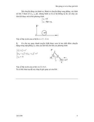 Bài gi ng cơ s cơ h c gi i tích
24/11/08 4
Xét chuy n ng c a bánh xe, Bánh xe chuy n ng song ph ng, xác nh
nó b i 3 tham s ( )0 0, ,x y ϕ , nhưng bánh xe là cơ h không t do, nó ch u các
liên k t ư c mô t b i phương trình
0
0 0
y R
x Rϕ α
=

− =
x
y
A
O
V y s b c t do c a cơ h là: n = 3 – 2 =1.
2. Cơ c u tay quay thanh truy n 0AB ư c xem là hai ch t i m chuy n
ng trong m t ph ng xy, ch u các liên k t cho b i các phương trình
( ) ( )
2 2 2
2 2 2
A A
B A B A
B
x y r
x x y y l
y h
 + =

− + − =
 = − x
y
F
A
O
B
h
l
r
ϕ ψ
V y s b c t do c a cơ h : n=2.2-3=1.
Ta có th ch n t a suy r ng là góc quay ϕ c a OA.
 