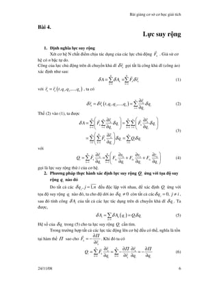Bài gi ng cơ s cơ h c gi i tích
24/11/08 6
Bài 4.
L c suy r ng
1. nh nghĩa l c suy r ng
Xét cơ h N ch t i m ch u tác d ng c a các l c ch ng k
F . Gi s cơ
h có n b c t do.
Công c a l c ch ng trên di chuy n kh dĩ k
rδ g i t t là công kh dĩ (công o)
xác nh như sau:
1 1
N N
k k k
k k
A A F rδ δ δ
= =
= =∑ ∑ (1)
v i ( )1 2k k n
r r t,q ,q ,...,q= , ta có
( )1 2
1
n
k
k k n i
i i
r
r r t,q ,q ,...,q q
q
δ δ δ
=
∂
= =
∂
∑ (2)
Th (2) vào (1), ta ư c
1 1 1 1
1 1 1
N n N n
k k
k i k i
k i k i
i i
n N n
k
k i i i
i k i
i
r r
A F q F q
q q
r
F q Q q
q
δ δ δ
δ δ
= = = =
= = =
   ∂ ∂
= =   
∂ ∂   
 ∂
= = 
∂ 
∑ ∑ ∑∑
∑ ∑ ∑
(3)
v i
1 1
N N
k k k k
i k kx ky kz
k ki i i i
r x y z
Q F F F F
q q q q= =
 ∂ ∂ ∂ ∂
= = + + 
∂ ∂ ∂ ∂ 
∑ ∑ (4)
g i là l c suy r ng th i c a cơ h .
2. Phương pháp th c hành xác nh l c suy r ng i
Q ng v i t a suy
r ng i
q nào ó
Do t t c các 1j
q , j ,nδ = u c l p v i nhau, xác nh i
Q ng v i
t a suy r ng i
q nào ó, ta cho d i o 0i
qδ ≠ còn t t c các 0j
q , j iδ = ≠ ,
sau ó tính công i
Aδ c a t t c các l c tác d ng trên di chuy n kh dĩ i
qδ . Ta
ư c,
( )
1
i k i i i
k
A A q Q qδ δ δ
=
= =∑ (5)
H s c a i
qδ trong (5) cho ta l c suy r ng i
Q c n tìm.
Trong trư ng h p t t c các l c tác ng lên cơ h u có th , nghĩa là t n
t i hàm th Π sao cho k
k
F
r
Π∂
= −
∂
. Khi ó ta có
1 1
N N
k k
i k
k k
i k i i
r r
Q F
q r q q
Π Π
= =
∂ ∂ ∂ ∂
= = − = −
∂ ∂ ∂ ∂
∑ ∑ (6)
 