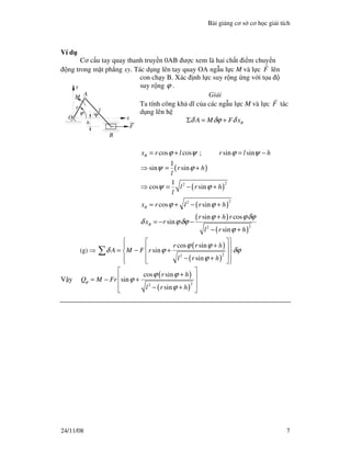 Bài gi ng cơ s cơ h c gi i tích
24/11/08 7
Ví d
Cơ c u tay quay thanh truy n 0AB ư c xem là hai ch t i m chuy n
ng trong m t ph ng xy. Tác d ng lên tay quay OA ng u l c M và l c F lên
con ch y B. Xác nh l c suy r ng ng v i t a
suy r ng ϕ .
Gi i
Ta tính công kh dĩ c a các ng u l c M và l c F tác
d ng lên h
BA M F xδ δϕ δΣ = +
( )
( )
( )
( )
( )
22
22
22
cos cos ; sin sin
1
sin sin
1
cos sin
cos sin
sin cos
sin
sin
B
B
B
x r l r l h
r h
l
l r h
l
x r l r h
r h r
x r
l r h
ϕ ψ ϕ ψ
ψ ϕ
ψ ϕ
ϕ ϕ
ϕ ϕδϕ
δ ϕδϕ
ϕ
= + = −
⇒ = +
⇒ = − +
= + − +
+
= − −
− +
(g) ⇒
( )
( )
22
cos sin
sin
sin
r r h
A M F r
l r h
ϕ ϕ
δ ϕ δϕ
ϕ
  +  = − + 
 − +   
∑
V y
( )
( )
22
cos sin
sin
sin
r h
Q M Fr
l r h
ϕ
ϕ ϕ
ϕ
ϕ
 + = − +
 − + 
x
y
F
A
O
B
h
l
r
ϕ
M
Ψ
 
