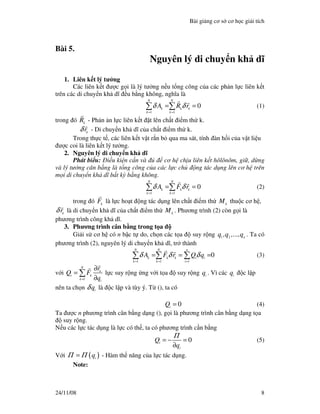 Bài gi ng cơ s cơ h c gi i tích
24/11/08 8
Bài 5.
Nguyên lý di chuy n kh dĩ
1. Liên k t lý tư ng
Các liên k t ư c g i là lý tư ng n u t ng công c a các ph n l c liên k t
trên các di chuy n kh dĩ u b ng không, nghĩa là
1 1
0
N N
k k k
k k
A R rδ δ
= =
= =∑ ∑ (1)
trong ó k
R - Ph n n l c liên k t t lên ch t i m th k.
k
rδ - Di chuy n kh dĩ c a ch t i m th k.
Trong th c t , các liên k t v t r n b qua ma sát, tính àn h i c a v t li u
ư c coi là liên k t lý tư ng.
2. Nguyên lý di chuy n kh dĩ
Phát bi u: i u ki n c n và cơ h ch u liên k t hôlônôm, gi , d ng
và lý tư ng cân b ng là t ng công c a các l c ch ng tác d ng lên cơ h trên
m i di chuy n kh dĩ b t kỳ b ng không.
1 1
0
N N
k k k
k k
A F rδ δ
= =
= =∑ ∑ (2)
trong ó k
F là l c ho t ng tác d ng lên ch t i m th k
M thu c cơ h ,
k
rδ là di chuy n kh dĩ c a ch t i m th k
M . Phương trình (2) còn g i là
phương trình công kh dĩ.
3. Phương trình cân b ng trong t a
Gi i s cơ h có n b c t do, ch n các t a suy r ng 1 2 n
q ,q ,...,q . Ta có
phương trình (2), nguyên lý di chuy n kh dĩ, tr thành
1 1 1
0
N N n
k k k i i
k k i
A F r Q qδ δ δ
= = =
= = =∑ ∑ ∑ (3)
v i
1
N
k
i k
k i
r
Q F
q=
∂
=
∂
∑ l c suy r ng ng v i t a suy r ng i
q . Vì các i
q c l p
nên ta ch n i
qδ là c l p và tùy ý. T (), ta có
0i
Q = (4)
Ta ư c n phương trình cân b ng d ng (), g i là phương trình cân b ng d ng t a
suy r ng.
N u các l c tác d ng là l c có th , ta có phương trình c n b ng
0i
i
Q
q
Π
= − =
∂
(5)
V i ( )i
qΠ Π= - Hàm th năng c a l c tác d ng.
Note:
 