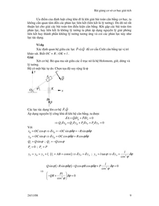 Bài gi ng cơ s cơ h c gi i tích
24/11/08 9
Ưu i m c a nh lu t công kh dĩ là khi gi i bài toán cân b ng cơ h c, ta
không c n quan tâm n các ph n l c liên k t (liên k t là lý tư ng). Do ó nó r t
thu n l i cho gi i các bài toán tìm i u ki n cân b ng. Khi g p các bài toán tìm
ph n l c, hay liên k t là không lý tư ng ta ph i áp d ng nguyên lý gi i phóng
liên k t hay thành ph n không lý tư ng tương ng và coi các ph n l c này như
l c tác d ng.
Ví d
Xác nh quan h gi a các l c vaøP Q cơ c u Culit cân b ng t i v trí
kh o sát. Bi t OC = R ; OK = l .
Gi i
Xét cơ h . B qua ma sát gi a các tr c nó là h Holomom, gi , d ng và
lý tư ng.
H có m t b c t do. Ch n t a suy r ng là ϕ
y
x
ϕ
A
C
Q
K
P
B
O
Các l c tác d ng lên cơ h ,P Q
Áp d ng nguyên lý công kh dĩ khi h cân b ng, ta ư c
0Q PA Q r P rδ δ δ= + =
0x Q y Q x P y PQ x Q y P x P yδ δ δ δ⇒ + + + =
V i
( )1 1 2
cos sin sin
sin cos cos
sin ; cos
0 ;
; tan
cos
const
Q Q
Q Q
x y
x y
P B A P A A A
x OC x OC R
y OC y OC R
Q Q Q Q
P P P
l
y y y l l AB y y y l y
ϕ δ ϕδϕ ϕδϕ
ϕ δ ϕδϕ ϕδϕ
ϕ ϕ
δ δ ϕ δ δϕ
ϕ
= ⇒ = − = −
= ⇒ = =
= = −
= =
= = + = = ⇒ = = ⇒ =
⇒
( ) 2
2
sin sin cos cos 0
cos
0
cos
l
Q R Q R P
Pl
QR
ϕ ϕδϕ ϕ ϕδϕ δϕ
ϕ
δϕ
ϕ
− − + =
 
− + = 
 
 