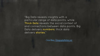 “Big Data reveals insights with a
particular range of data points, while
Thick Data reveals the social context of
and connections between data points. Big
Data delivers numbers; thick data
delivers stories.”
!
- Tricia Wang, EthnographyMatters.net
 