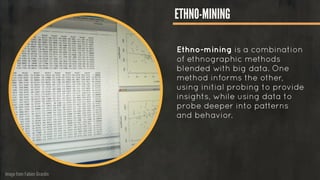 Image from Fabien Girardin
ETHNO-MINING
Ethno-mining is a combination
of ethnographic methods
blended with big data. One
method informs the other,
using initial probing to provide
insights, while using data to
probe deeper into patterns
and behavior.
 