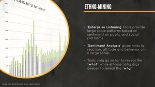 Image from Social Interest Group | gotoresearch
ETHNO-MINING
!
!
• ‘Enterprise Listening’ tools provide
large scale patterns based on
sentiment on public and social
platforms
!
• ‘Sentiment Analysis’ gives hints to
reaction, attitude and behavior on
a large scale.
!
• Tools only go so far to reveal the
“what” while ethnography digs
deeper to reveal the “why.”
!
 