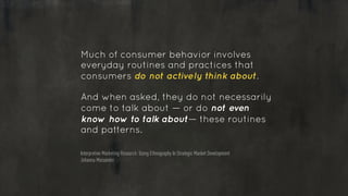 Much of consumer behavior involves
everyday routines and practices that
consumers do not actively think about.
!
And when asked, they do not necessarily
come to talk about — or do not even
know how to talk about— these routines
and patterns.
Interpretive Marketing Research: Using Ethnography In Strategic Market Development
Johanna Moisander
 