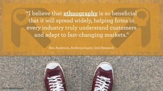 “I believe that ethnography is so beneﬁcial
that it will spread widely, helping ﬁrms in
every industry truly understand customers
and adapt to fast-changing markets.” 
Ken Anderson, Anthropologist, Intel Research
theintentionalmind.com
 