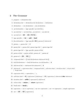 2     The Grammar
    1. program → declaration-list

    2. declaration-list → declaration-list declaration | declaration

    3. declaration → var-declaration | fun-declaration

    4. var-declaration → type-speciﬁer var-decl-list ;

    5. var-decl-list → var-decl-list , var-decl-id | var-decl-id

    6. var-decl-id → ID | ID [ NUM ]

    7. type-speciﬁer → int | void | bool

    8. fun-declaration → type-speciﬁer ID ( params ) statement

    9. params → param-list |

10. param-list → param-list ; param-type-list | param-type-list

11. param-type-list → type-speciﬁer param-id-list

12. param-id-list → param-id-list , param-id | param-id

13. param-id → ID | ID [ ]

14. compound-stmt → { local-declarations statement-list }

15. local-declarations → local-declarations var-declaration |

16. statement-list → statement-list statement |

17. statement → expression-stmt | compound-stmt | selection-stmt | iteration-stmt | return-stmt
    | break-stmt

18. expression-stmt → expression ; | ;

19. selection-stmt → if ( expression ) statement | if ( expression ) statement else statement

20. iteration-stmt → while ( expression ) statement

21. return-stmt → return ; | return expression ;

22. break-stmt → break ;

23. expression → var = expression | var += expression | var −= expression | simple-expression

24. var → ID | ID [ expression ]

                                                    2
 