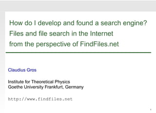 How do I develop and found a search engine?
Files and ﬁle search in the Internet
from the perspective of FindFiles.net


Claudius Gros

Institute for Theoretical Physics
Goethe University Frankfurt, Germany

http://www.findfiles.net

                                              1
 