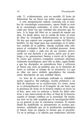 14                                         Presentación

vida. Y, evidentemente, esto no sucedió. El Jesús de
Schweitzer fue un héroe tan noble como equivocado.
   A esta interpretación radical, conocida con el nom-
bre de «escatología consecuente», opone Dodd su tesis
de la «escatología realizada»: el reino de Dios anun-
ciado por Jesús era una realidad más presente que fu-
tura. A lo largo del libro no se cansará de repetir esa
idea. Ya desde ahora, con la venida de Jesús, el reino
de Dios ha irrumpido definitivamente en la historia.
No hay que esperar una «segunda venida» del Hijo del
hombre, no hay lugar para una escatología en el autén-
tico sentido de la palabra. Queda excluida toda refe-
rencia al verdadero fin de la realidad presente. Jesús
interpela a todos y cada uno de sus oyentes, provo-
cando así una decisión y un juicio, juicio que se pro-
longa a las generaciones futuras a través de la Iglesia.
Es cierto que nuestros evangelios contienen alusiones
realmente escatológicas; pero ello se debe, según Dodd,
a que los discípulos no entendieron bien y refirieron
al futuro una serie de palabras que en la intención de
Jesús se referían al tiempo de su ministerio. Lo que
en ellas era mero símbolo apocalíptico fue tomado
como descripción de una realidad futura.
   La tesis de la escatología realizada es indudable-
mente sugestiva. Sin embargo, resulta unilateral y no
fácil de mantener en su exclusivismo. Es cierto, como
se ve principalmente en el Evangelio de san Juan, que
la presencia de Jesús en la historia implica un juicio en
el hoy; pero esto no autoriza a forzar los datos rela-
tivos a una intervención de Dios al final de la historia,
cuando el tiempo confluya en la eternidad. De hecho,
esa tesis no ha sido aceptada por la investigación bíbli-
ca en general ni por la conciencia cristiana. El mismo
Dodd ha modificado su pensamiento en escritos pos-
teriores, señalando que en la predicación escatológica
el futuro tiene un espacio lo mismo que el presente.
Ya en el prólogo a la edición que traducimos advierte
 