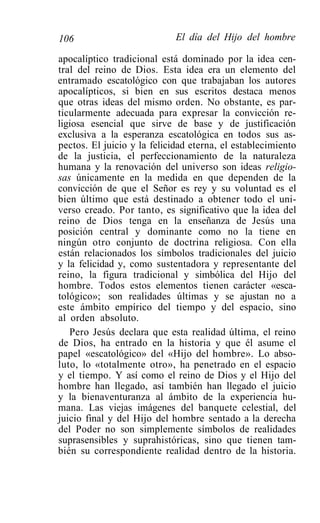106                          El día del Hijo del hombre

apocalíptico tradicional está dominado por la idea cen-
tral del reino de Dios. Esta idea era un elemento del
entramado escatológico con que trabajaban los autores
apocalípticos, si bien en sus escritos destaca menos
que otras ideas del mismo orden. No obstante, es par-
ticularmente adecuada para expresar la convicción re-
ligiosa esencial que sirve de base y de justificación
exclusiva a la esperanza escatológica en todos sus as-
pectos. El juicio y la felicidad eterna, el establecimiento
de la justicia, el perfeccionamiento de la naturaleza
humana y la renovación del universo son ideas religio-
sas únicamente en la medida en que dependen de la
convicción de que el Señor es rey y su voluntad es el
bien último que está destinado a obtener todo el uni-
verso creado. Por tanto, es significativo que la idea del
reino de Dios tenga en la enseñanza de Jesús una
posición central y dominante como no la tiene en
ningún otro conjunto de doctrina religiosa. Con ella
están relacionados los símbolos tradicionales del juicio
y la felicidad y, como sustentadora y representante del
reino, la figura tradicional y simbólica del Hijo del
hombre. Todos estos elementos tienen carácter «esca-
tológico»; son realidades últimas y se ajustan no a
este ámbito empírico del tiempo y del espacio, sino
al orden absoluto.
   Pero Jesús declara que esta realidad última, el reino
de Dios, ha entrado en la historia y que él asume el
papel «escatológico» del «Hijo del hombre». Lo abso-
luto, lo «totalmente otro», ha penetrado en el espacio
y el tiempo. Y así como el reino de Dios y el Hijo del
hombre han llegado, así también han llegado el juicio
y la bienaventuranza al ámbito de la experiencia hu-
mana. Las viejas imágenes del banquete celestial, del
juicio final y del Hijo del hombre sentado a la derecha
del Poder no son simplemente símbolos de realidades
suprasensibles y suprahistóricas, sino que tienen tam-
bién su correspondiente realidad dentro de la historia.
 
