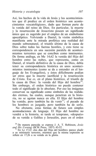 Historia y escatologta                                   107

Así, los hechos de la vida de Jesús y los acontecimien-
tos que él predice en el orden histórico son aconte-
cimientos «escatológicos», dado que forman parte de
la venida del reino de Dios. En particular, la muerte
y la resurrección de Jesucristo poseen un significado
único que es sugerido por el empleo de un simbolismo
apocalíptico. Volviendo a Daniel, la visión simbólica
manifiesta ante la mirada profética una realidad del
mundo sobrenatural, el triunfo último de la causa de
Dios sobre todas las fuerzas hostiles, y esto tiene su
correspondencia en una sucesión paralela de aconteci-
mientos terrestres que se conciben como inminentes.
De forma análoga, en Me 14,62 la venida del Hijo del
hombre entre las nubes, que representa, como en
Daniel, el triunfo definitivo de la causa de Dios, debía
tener su correspondencia histórica en unos aconteci-
mientos inminentes (como se da a entender en el len-
guaje de los Evangelios), y éstos difícilmente podían
ser otros que la muerte sacrificial y la resurrección
de Cristo. Ese es, en el plano histórico, el triunfo de
la causa de Dios: la venida del Hijo del hombre 30 .
Sin embargo, el orden histórico no puede contener
todo el significado de lo absoluto. Por eso las imágenes
conservan su significado como símbolos de las realida-
des eternas, las cuales, aunque penetran en la histo-
ria, no se agotan nunca en ella. El Hijo del hombre
ha venido, pero también ha de venir 31 ; el pecado de
los hombres es juzgado, pero también ha de serlo.
   No obstante, estas formas de futuro son simples
acomodaciones de lenguaje. El Hijo del hombre no
vendrá a la historia, ni tarde ni temprano, «después»
de su venida a Galilea y Jerusalén, pues en el orden
   30
      De manera parecida se expresa J. A. T. Robinson, Jesús
and His Corning (SCM Press, 1957) 43-52.
   31
      En Le 17,22 «los días del Hijo del hombre» parece aludir
a su ministerio terrestre, mientras que la misma expresión se
refiere en 17,26 a su venida en la gloria.
 