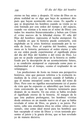 108                        El día del Hijo del hombre

eterno no hay antes y después. El reino de Dios en su
plena realidad no es algo que haya de acontecer des-
pués que hayan acontecido otras cosas. Es aquello a
que se despiertan los hombres cuando su visión ya no
está limitada por este orden del tiempo y del espacio,
cuando «se sientan a la mesa en el reino de Dios» con
todos los muertos bienaventurados y beben con Cristo
el «vino nuevo» de la felicidad eterna. El «día del
Hijo del hombre» representa el hecho atemporal. En
la medida en que la historia puede contenerlo, está
englobado en la crisis histórica ocasionada por la ve-
nida de Jesús. Pero el espíritu del hombre, aunque
mora en la historia, pertenece al orden eterno y sólo
en ese orden puede experimentar el significado pleno
del día del Hijo del hombre o del reino de Dios. Lo
que no se puede experimentar en la historia es simbo-
lizado por la descripción de un acontecimiento futuro,
y su condición atemporal es expresada como pura si-
multaneidad en el tiempo, «como el resplandor de un
relámpago».
   Las predicciones de Jesús no tienen una perspectiva
histórica, sino que parecen referirse a la evolución in-
mediata de la crisis ya presente cuando él hablaba y
que él mismo interpretó como la venida del reino de
Dios. Pero esto no significa necesariamente (si el punto
de vista que he expuesto es admisible) que Jesús estu-
viera convencido de que la historia terminaría poco
después de su muerte. En esa crisis se había revelado
el significado eterno de la historia. Al margen de lo
que ésta pudiera prolongarse, los hombres vivirían
desde entonces en un mundo nuevo en el que se había
revelado el reino de Dios, su gracia y su juicio. Por
tanto, cabe una enseñanza ética no cómo «ética provi-
sional», sino como ideal moral para los hombres que
han «aceptado el reino de Dios» y viven teniendo pre-
sentes el juicio y la gracia divina, que se han revelado
ya de manera decisiva.
 