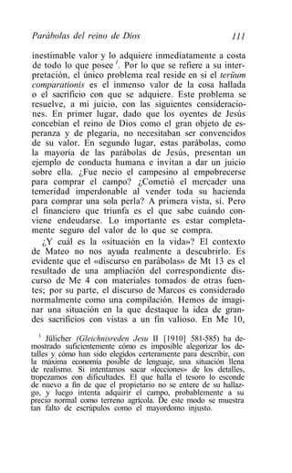 Parábolas del reino de Dios                                111

inestimable valor y lo adquiere inmediatamente a costa
de todo lo que posee 1. Por lo que se refiere a su inter-
pretación, el único problema real reside en si el terüum
comparationis es el inmenso valor de la cosa hallada
o el sacrificio con que se adquiere. Este problema se
resuelve, a mi juicio, con las siguientes consideracio-
nes. En primer lugar, dado que los oyentes de Jesús
concebían el reino de Dios como el gran objeto de es-
peranza y de plegaria, no necesitaban ser convencidos
de su valor. En segundo lugar, estas parábolas, como
la mayoría de las parábolas de Jesús, presentan un
ejemplo de conducta humana e invitan a dar un juicio
sobre ella. ¿Fue necio el campesino al empobrecerse
para comprar el campo? ¿Cometió el mercader una
temeridad imperdonable al vender toda su hacienda
para comprar una sola perla? A primera vista, sí. Pero
el financiero que triunfa es el que sabe cuándo con-
viene endeudarse. Lo importante es estar completa-
mente seguro del valor de lo que se compra.
   ¿Y cuál es la «situación en la vida»? El contexto
de Mateo no nos ayuda realmente a descubrirlo. Es
evidente que el «discurso en parábolas» de Mt 13 es el
resultado de una ampliación del correspondiente dis-
curso de Me 4 con materiales tomados de otras fuen-
tes; por su parte, el discurso de Marcos es considerado
normalmente como una compilación. Hemos de imagi-
nar una situación en la que destaque la idea de gran-
des sacrificios con vistas a un fin valioso. En Me 10,
   1
     Jülicher (Gleichnisreden Jesu II [1910] 581-585) ha de-
mostrado suficientemente cómo es imposible alegorizar los de-
talles y cómo han sido elegidos certeramente para describir, con
la máxima economía posible de lenguaje, una situación llena
de realismo. Si intentamos sacar «lecciones» de los detalles,
tropezamos con dificultades. El que halla el tesoro lo esconde
de nuevo a fin de que el propietario no se entere de su hallaz-
go, y luego intenta adquirir el campo, probablemente a su
precio normal como terreno agrícola. De este modo se muestra
tan falto de escrúpulos como el mayordomo injusto.
 