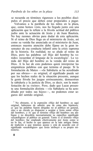 Parábola de los niños en la plaza                         113

se recuerda en términos rigurosos a los posibles discí-
pulos el precio que deben estar preparados a pagar.
   Volvamos a la parábola de los niños en la plaza,
que, como hemos visto, nos ha llegado junto con una
aplicación que la refiere a la frivola actitud del público
judío ante la actuación de Jesús y de Juan Bautista.
No hay razones obvias para dudar de esta aplicación.
Si el reino de Dios llega en el ministerio de Jesús, así
como su venida fue anunciada en el ministerio de Juan,
entonces nuestra atención debe fijarse en la gran in-
sensatez de esa conducta infantil ante la crisis suprema
de la historia. En realidad, no se alude al reino de
Dios, pero las palabras «el Hijo del hombre ha ve-
nido» recuerdan el lenguaje de la escatología3. La ve-
nida del Hijo del hombre es la venida del reino de
Dios. A la luz de esto podemos quizá interpretar las
enigmáticas palabras con que termina el pasaje. Sí la
formulación de Mateo —«la Sabiduría se ha acreditado
por sus obras»— es original, el significado puede ser
que los hechos reales de la situación presente, aunque
la gente frivola los juzgue erróneamente, demuestran
la sabiduría y la justicia de Dios, es decir, son la mani-
festación de su «reino». Pero, dado que Lucas presen-
ta una formulación distinta —«la Sabiduría se ha acre-
ditado por todos sus hijos»—, no podemos estar se-
guros del sentido original.

   3
     No obstante, si la expresión «Hijo del hombre» es aquí
original, habremos de admitir una de estas dos hipótesis:
a) que las palabras fueron dirigidas no al público en general,
sino a un círculo ya dispuesto a aceptar a Jesús como «Hijo
del hombre», y b) que el término «Hijo del hombre» era am-
biguo y no descubría necesariamente su específico significado
«escatológico» al público en general. Tanto si el término «Hijo
del hombre» fue empleado efectivamente por Jesús como si
no lo fue, el hecho es que aparece en la más antigua forma
de tradición a que tenemos acceso y está de acuerdo con el
significado «escatológico» que Jesús atribuyó a su propio mi-
nisterio.
  8
 