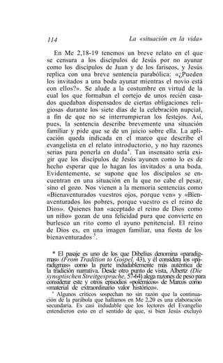 114                             La «situación en la vida»

   En Me 2,18-19 tenemos un breve relato en el que
se censura a los discípulos de Jesús por no ayunar
como los discípulos de Juan y de los fariseos, y Jesús
replica con una breve sentencia parabólica: «¿Pueden
los invitados a una boda ayunar mientras el novio está
con ellos?». Se alude a la costumbre en virtud de la
cual los que formaban el cortejo de unos recién casa-
dos quedaban dispensados de ciertas obligaciones reli-
giosas durante los siete días de la celebración nupcial,
a fin de que no se interrumpieran los festejos. Así,
pues, la sentencia describe brevemente una situación
familiar y pide que se de un juicio sobre ella. La apli-
cación queda indicada en el marco que describe el
evangelista en el relato introductorio, y no hay razones
serias para ponerla en duda 4 . Tan insensato sería exi-
gir que los discípulos de Jesús ayunen como lo es de
hecho esperar que lo hagan los invitados a una boda.
Evidentemente, se supone que los discípulos se en-
cuentran en una situación en la que no cabe el pesar,
sino el gozo. Nos vienen a la memoria sentencias como
«Bienaventurados vuestros ojos, porque ven» y «Bien-
aventurados los pobres, porque vuestro es el reino de
Dios». Quienes han «aceptado el reino de Dios como
un niño» gozan de una felicidad pura que convierte en
burlesco un rito como el ayuno penitencial. El reino
de Dios es, en una imagen familiar, una fiesta de los
bienaventurados 5.

   * El pasaje es uno de los que Dibelius denomina «paradig-
mas» (From Tradition to Gospel, 43), y él considera los «pa-
radigmas» como la parte indudablemente más auténtica de
la tradición narrativa. Desde otro punto de vista, Albertz (Die
synoptischen Streitgesprache, 57-64) alega razones de peso para
considerar este y otros episodios «polémicos» de Marcos como
«material de extraordinario valor histórico».
   s
     Algunos críticos sospechan no sin razón que la continua-
ción de la parábola que hallamos en Me 2,20 es una elaboración
secundaria. Es casi indudable que los lectores del Evangelio
entendieron esto en el sentido de que, si bien Jesús excluyó
 