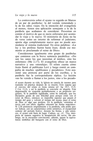 Lo viejo y lo nuevo                                            115
   La controversia sobre el ayuno va seguida en Marcos
de un par de parábolas: la del vestido remendado y
la de los odres viejos. En la intención del evangelista
al menos, tienen una aplicación semejante a la de la
parábola que acabamos de considerar. Presentan en
común el motivo de que es necio esforzarse por acomo-
dar lo viejo y lo nuevo. El ministerio de Jesús no ha
de verse como un intento de reformar el judaismo;
aporta algo completamente nuevo que no puede aco-
modarse al sistema tradicional. En otras palabras: «La
ley y los profetas fueron hasta Juan; desde ese mo-
mento es proclamado el reino de Dios».
   Consideremos igualmente otro grupo de parábolas
que comienza con la breve sentencia parabólica: «No
son los sanos los que necesitan al médico, sino los
enfermos» (Me 2,17). El evangelista ofrece un marco
narrativo y una «moraleja». El relato cuenta cómo
Jesús llamó al publicano Leví y luego comió en com-
pañía de muchos «publícanos y pecadores». Esto oca-
sionó una protesta por parte de los escribas, y la
parábola fue la correspondiente réplica. La lección
«no he venido a llamar a los justos, sino a los pecado-
el ayuno durante su vida, la Iglesia no carecía de razones para
reanudar tal práctica después de su muerte. Esto supone que
el «novio» del relato es Jesús mismo (cf. Ap 19,7; 21,9;
2 Cor 11,2), y así la parábola se convierte en alegoría. Esta
alegorizaeión no responde probablemente a un propósito ori-
ginario. Si la parábola significaba, como he indicado, que los
discípulos gozan de una felicidad pura porque están «en el
reino de Dios», entonces es imposible suponer que pasará el
tiempo del gozo y volverá el tiempo del ayuno, pues el reino
de Dios es algo que perdura. En la parábola, «mientras el
novio está con ellos» significa «durante las fiestas nupciales».
Si 2,20 pertenecía originalmente a la parábola, sólo podía que-
rer indicar, con un característico estilo antitético, el excepcional
carácter del período festivo: durante las fiestas, y sólo enton-
ces, el ayuno está fuera de lugar. Cadoux, op. cit., 72ss, inter-
preta de manera sugestiva la desaparición del novio. Sin em-
bargo, no la encuentro convincente; además, ignora la equiva-
lencia simbólica del banquete con el reino de Dios.
 