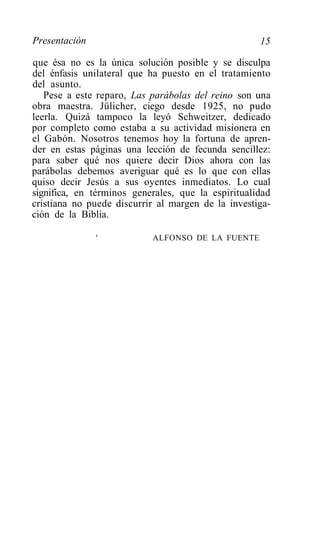 Presentación                                        15

que ésa no es la única solución posible y se disculpa
del énfasis unilateral que ha puesto en el tratamiento
del asunto.
   Pese a este reparo, Las parábolas del reino son una
obra maestra. Jülicher, ciego desde 1925, no pudo
leerla. Quizá tampoco la leyó Schweitzer, dedicado
por completo como estaba a su actividad misionera en
el Gabón. Nosotros tenemos hoy la fortuna de apren-
der en estas páginas una lección de fecunda sencillez:
para saber qué nos quiere decir Dios ahora con las
parábolas debemos averiguar qué es lo que con ellas
quiso decir Jesús a sus oyentes inmediatos. Lo cual
significa, en términos generales, que la espiritualidad
cristiana no puede discurrir al margen de la investiga-
ción de la Biblia.

               '           ALFONSO DE LA FUENTE
 
