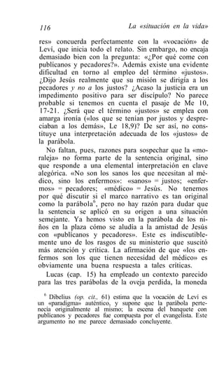 116                             La «situación en la vida»

res» concuerda perfectamente con la «vocación» de
 Leví, que inicia todo el relato. Sin embargo, no encaja
 demasiado bien con la pregunta: «¿Por qué come con
publícanos y pecadores?». Además existe una evidente
dificultad en torno al empleo del término «justos».
 ¿Dijo Jesús realmente que su misión se dirigía a los
pecadores y no a los justos? ¿Acaso la justicia era un
impedimento positivo para ser discípulo? No parece
probable si tenemos en cuenta el pasaje de Me 10,
 17-21. ¿Será que el término «justos» se emplea con
amarga ironía («los que se tenían por justos y despre-
ciaban a los demás», Le 18,9)? De ser así, no cons-
tituye una interpretación adecuada de los «justos» de
la parábola.
   No faltan, pues, razones para sospechar que la «mo-
raleja» no forma parte de la sentencia original, sino
que responde a una elemental interpretación en clave
alegórica. «No son los sanos los que necesitan al mé-
dico, sino los enfermos»: «sanos» = justos; «enfer-
mos» = pecadores; «médico» = Jesús. No tenemos
por qué discutir si el marco narrativo es tan original
como la parábola 6 , pero no hay razón para dudar que
la sentencia se aplicó en su origen a una situación
semejante. Ya hemos visto en la parábola de los ni-
ños en la plaza cómo se aludía a la amistad de Jesús
con «publícanos y pecadores». Este es indiscutible-
mente uno de los rasgos de su ministerio que suscitó
más atención y crítica. La afirmación de que «los en-
fermos son los que tienen necesidad del médico» es
obviamente una buena respuesta a tales críticas.
   Lucas (cap. 15) ha empleado un contexto parecido
para las tres parábolas de la oveja perdida, la moneda
  6
    Dibelius (op. cit., 61) estima que la vocación de Leví es
un «paradigma» auténtico, y supone que la parábola perte-
necía originalmente al mismo; la escena del banquete con
publícanos y pecadores fue compuesta por el evangelista. Este
argumento no me parece demasiado concluyente.
 