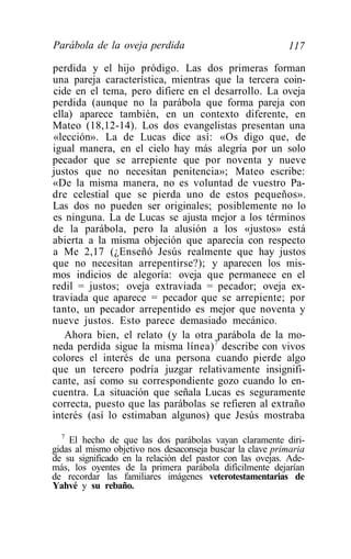 Parábola de la oveja perdida                               117

perdida y el hijo pródigo. Las dos primeras forman
una pareja característica, mientras que la tercera coin-
cide en el tema, pero difiere en el desarrollo. La oveja
perdida (aunque no la parábola que forma pareja con
ella) aparece también, en un contexto diferente, en
Mateo (18,12-14). Los dos evangelistas presentan una
«lección». La de Lucas dice así: «Os digo que, de
igual manera, en el cielo hay más alegría por un solo
pecador que se arrepiente que por noventa y nueve
justos que no necesitan penitencia»; Mateo escribe:
«De la misma manera, no es voluntad de vuestro Pa-
dre celestial que se pierda uno de estos pequeños».
Las dos no pueden ser originales; posiblemente no lo
es ninguna. La de Lucas se ajusta mejor a los términos
de la parábola, pero la alusión a los «justos» está
abierta a la misma objeción que aparecía con respecto
a Me 2,17 (¿Enseñó Jesús realmente que hay justos
que no necesitan arrepentirse?); y aparecen los mis-
mos indicios de alegoría: oveja que permanece en el
redil = justos; oveja extraviada = pecador; oveja ex-
traviada que aparece = pecador que se arrepiente; por
tanto, un pecador arrepentido es mejor que noventa y
nueve justos. Esto parece demasiado mecánico.
   Ahora bien, el relato (y la otra parábola de la mo-
neda perdida sigue la misma línea) 7 describe con vivos
colores el interés de una persona cuando pierde algo
que un tercero podría juzgar relativamente insignifi-
cante, así como su correspondiente gozo cuando lo en-
cuentra. La situación que señala Lucas es seguramente
correcta, puesto que las parábolas se refieren al extraño
interés (así lo estimaban algunos) que Jesús mostraba
  7
    El hecho de que las dos parábolas vayan claramente diri-
gidas al mismo objetivo nos desaconseja buscar la clave primaria
de su significado en la relación del pastor con las ovejas. Ade-
más, los oyentes de la primera parábola difícilmente dejarían
de recordar las familiares imágenes veterotestamentarias de
Yahvé y su rebaño.
 