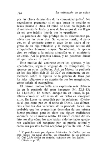 118                              La «situación en la vida»

por las clases deprimidas de la comunidad judía 8 . No
necesitamos preguntar si el que busca lo perdido es
Jesús mismo o Dios. El reino de Dios ha llegado en
el ministerio de Jesús, y uno de los rasgos de esa llega-
da era este inédito interés por lo «perdido».
   La parábola del hijo pródigo no es exactamente pa-
ralela con las otras dos. Su «punta» reside, al pare-
cer, en el contraste entre el gozo de un padre al re-
greso de su hijo veleidoso y la mezquina actitud del
«respetable» hermano mayor. No obstante, la aplica-
ción se refiere a la misma situación en el ministerio
de Jesús. Así la presenta Lucas, y no podemos dudar
de que está en lo cierto.
   Este motivo del contraste entre los «justos» y los
«pecadores», según el lenguaje de los evangelistas, re-
aparece en otras parábolas. Así, en Mateo, la parábola
de los dos hijos (Mt 21,28-32) 9 es claramente un co-
mentario sobre la repulsa de la palabra de Dios por
los jefes religiosos y su aceptación por los marginados,
como señala el evangelista.
   El mismo motivo halla una expresión más elabora-
da en la parábola del gran banquete (Mt 22,1-13;
Le 14,16-24). En Mateo, aunque no en Lucas, la pa-
rábola comienza: «El reino de los cielos es semejante
a...». En Lucas va precedida por las palabras: «Dicho-
so el que coma pan en el reino de Dios». Las diferen-
cias entre las dos versiones de la parábola hacen im-
probable que los evangelistas dependan de una misma
fuente próxima; pero es claro que siguen tradiciones
variantes de un mismo relato. El núcleo común del re-
lato nos dice cómo los que habían sido invitados queda-
ron excluidos del banquete por su propia actitud y
cómo sus puestos fueron ocupados por la chusma. Aho-
  8
     Y posiblemente por algunos habitantes de Galilea que no
eran judíos. En aquel distrito, los «pecadores de los gentiles»
(cf. Gal 2,15) vivían en estrecho contacto con los judíos.
   5
     Citada en p. 32.
 