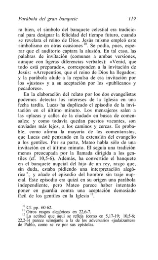 Parábola del gran banquete                                119

ra bien, el símbolo del banquete celestial era tradicio-
nal para designar la felicidad del tiempo futuro, cuando
se revelara el reino de Dios. Jesús mismo empleó este
simbolismo en otras ocasiones 10. Se podía, pues, espe-
rar que el auditorio captara la alusión. En tal caso, las
palabras de invitación (comunes a ambas versiones,
aunque con ligeras diferencias verbales): «Venid, que
todo está preparado», corresponden a la invitación de
Jesús: «Arrepentios, que el reino de Dios ha llegado»;
y la parábola alude a la repulsa de esa invitación por
los «justos» y a su aceptación por los «publícanos y
pecadores».
   En la elaboración del relato por los dos evangelistas
podemos detectar los intereses de la Iglesia en una
fecha tardía. Lucas ha duplicado el episodio de la invi-
tación en el último minuto. Los mensajeros salen a
las «plazas y calles de la ciudad» en busca de comen-
sales; y como todavía quedan puestos vacantes, son
enviados más lejos, a los caminos y cercas. Es proba-
ble, como afirma la mayoría de los comentaristas,
que Lucas esté pensando en la extensión del evangelio
a los gentiles. Por su parte, Mateo habla sólo de una
invitación en el último minuto. El seguía una tradición
menos preocupada por la llamada dirigida a los gen-
tiles (cf. 10,5-6). Además, ha convertido el banquete
en el banquete nupcial del hijo de un rey, rasgo que,
sin duda, estaba pidiendo una interpretación alegó-
rica n; y añade el episodio del hombre sin traje nup-
cial. Este episodio era quizá en su origen una parábola
independiente, pero Mateo parece haber intentado
poner en guardia contra una aceptación demasiado
fácil de los gentiles en la Iglesia 12.
  10
  11
     Cf. pp. 60-62.
  12
     Otros rasgos alegóricos en 22,6-7.
     La actitud que aquí se refleja (corno en 5,17-19; 10,5-6;
22,2-3) parece semejante a la de los adversarios «judaizantes»
de Pablo, como se ve por sus epístolas.
 
