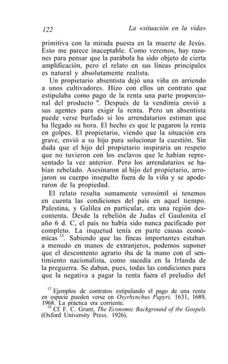 122                            La «situación en la vida»

primitiva con la mirada puesta en la muerte de Jesús.
Esto me parece inaceptable. Como veremos, hay razo-
nes para pensar que la parábola ha sido objeto de cierta
amplificación, pero el relato en sus líneas principales
es natural y absolutamente realista.
   Un propietario absentista dejó una viña en arriendo
a unos cultivadores. Hizo con ellos un contrato que
estipulaba como pago de la renta una parte proporcio-
nal del producto ". Después de la vendimia envió a
sus agentes para exigir la renta. Pero un absentista
puede verse burlado si los arrendatarios estiman que
ha llegado su hora. El hecho es que le pagaron la renta
en golpes. El propietario, viendo que la situación era
grave, envió a su hijo para solucionar la cuestión. Sin
duda que el hijo del propietario inspiraría un respeto
que no tuvieron con los esclavos que le habían repre-
sentado la vez anterior. Pero los arrendatarios se ha-
bían rebelado. Asesinaron al hijo del propietario, arro-
jaron su cuerpo insepulto fuera de la viña y se apode-
raron de la propiedad.
   El relato resulta sumamente verosímil si tenemos
en cuenta las condiciones del país en aquel tiempo.
Palestina, y Galilea en particular, era una región des-
contenta. Desde la rebelión de Judas el Gaulonita el
año 6 d. C, el país no había sido nunca pacificado por
completo. La inquetud tenía en parte causas econó-
micas 1S. Sabiendo que las fincas importantes estaban
a menudo en manos de extranjeros, podemos suponer
que el descontento agrario iba de la mano con el sen-
timiento nacionalista, como sucedía en la Irlanda de
la preguerra. Se daban, pues, todas las condiciones para
que la negativa a pagar la renta fuera el preludio del
  17
     Ejemplos de contratos estipulando el pago de una renta
en especie pueden verse en Oxyrhynchus Papyri, 1631, 1689,
1968. La práctica era corriente.
  18
     Cf. F. C. Grant, The Economic Background of tbe Gospels
(Oxford University Press. 1926).
 