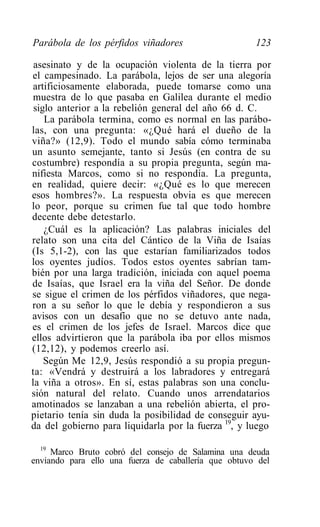 Parábola de los pérfidos viñadores                    123

 asesinato y de la ocupación violenta de la tierra por
el campesinado. La parábola, lejos de ser una alegoría
 artificiosamente elaborada, puede tomarse como una
 muestra de lo que pasaba en Galilea durante el medio
 siglo anterior a la rebelión general del año 66 d. C.
    La parábola termina, como es normal en las parábo-
las, con una pregunta: «¿Qué hará el dueño de la
viña?» (12,9). Todo el mundo sabía cómo terminaba
un asunto semejante, tanto si Jesús (en contra de su
costumbre) respondía a su propia pregunta, según ma-
nifiesta Marcos, como si no respondía. La pregunta,
en realidad, quiere decir: «¿Qué es lo que merecen
esos hombres?». La respuesta obvia es que merecen
lo peor, porque su crimen fue tal que todo hombre
decente debe detestarlo.
    ¿Cuál es la aplicación? Las palabras iniciales del
relato son una cita del Cántico de la Viña de Isaías
(Is 5,1-2), con las que estarían familiarizados todos
los oyentes judíos. Todos estos oyentes sabrían tam-
bién por una larga tradición, iniciada con aquel poema
de Isaías, que Israel era la viña del Señor. De donde
se sigue el crimen de los pérfidos viñadores, que nega-
ron a su señor lo que le debía y respondieron a sus
avisos con un desafío que no se detuvo ante nada,
es el crimen de los jefes de Israel. Marcos dice que
ellos advirtieron que la parábola iba por ellos mismos
(12,12), y podemos creerlo así.
    Según Me 12,9, Jesús respondió a su propia pregun-
ta: «Vendrá y destruirá a los labradores y entregará
la viña a otros». En sí, estas palabras son una conclu-
sión natural del relato. Cuando unos arrendatarios
amotinados se lanzaban a una rebelión abierta, el pro-
pietario tenía sin duda la posibilidad de conseguir ayu-
da del gobierno para liquidarla por la fuerza 19, y luego

  19
     Marco Bruto cobró del consejo de Salamina una deuda
enviando para ello una fuerza de caballería que obtuvo del
 