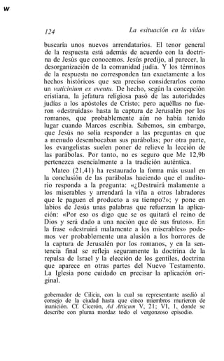 w


    124                             La «situación en la vida»

    buscaría unos nuevos arrendatarios. El tenor general
    de la respuesta está además de acuerdo con la doctri-
    na de Jesús que conocemos. Jesús predijo, al parecer, la
    desorganización de la comunidad judía. Y los términos
    de la respuesta no corresponden tan exactamente a los
    hechos históricos que sea preciso considerarlos como
    un vaticinium ex eventu. De hecho, según la concepción
    cristiana, la jefatura religiosa pasó de las autoridades
    judías a los apóstoles de Cristo; pero aquéllas no fue-
    ron «destruidas» hasta la captura de Jerusalén por los
    romanos, que probablemente aún no había tenido
    lugar cuando Marcos escribía. Sabemos, sin embargo,
    que Jesús no solía responder a las preguntas en que
    a menudo desembocaban sus parábolas; por otra parte,
    los evangelistas suelen poner de relieve la lección de
    las parábolas. Por tanto, no es seguro que Me 12,9b
    pertenezca esencialmente a la tradición auténtica.
       Mateo (21,41) ha restaurado la forma más usual en
    la conclusión de las parábolas haciendo que el audito-
    rio responda a la pregunta: «¿Destruirá malamente a
    los miserables y arrendará la viña a otros labradores
    que le paguen el producto a su tiempo?»; y pone en
    labios de Jesús unas palabras que refuerzan la aplica-
    ción: «Por eso os digo que se os quitará el reino de
    Dios y será dado a una nación que dé sus frutos». En
    la frase «destruirá malamente a los miserables» pode-
    mos ver probablemente una alusión a los horrores de
    la captura de Jerusalén por los romanos, y en la sen-
    tencia final se refleja seguramente la doctrina de la
    repulsa de Israel y la elección de los gentiles, doctrina
    que aparece en otras partes del Nuevo Testamento.
    La Iglesia pone cuidado en precisar la aplicación ori-
    ginal.

    gobernador de Cilicia, con la cual su representante asedió al
    consejo de la ciudad hasta que cinco miembros murieron de
    inanición. Cf. Cicerón, Ad Atticum V, 21; VI, 1, donde se
    describe con pluma mordaz todo el vergonzoso episodio.
 