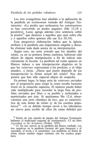 Parábola de los pérfidos viñadores                           125

   Los tres evangelistas han añadido a la aplicación de
la parábola un testimonium tomado del Antiguo Tes-
tamento: «La piedra que rechazaron los constructores
se han convertido en piedra angular» (Me 12,10 y
paralelos). Lucas agrega además otra sentencia sobre
la piedra 20 que destroza a aquellos que caen sobre ella
y a aquellos sobre quienes ella cae (Le 20,18).
   Esta progresiva elaboración indica que la Iglesia
atribuía a la parábola una importancia singular y desea-
ba eliminar toda duda acerca de su interpretación.
   Según esto, no sería extraño que los detalles del
relato, ya en su primera forma canónica, hubieran sido
objeto de alguna manipulación a fin de indicar más
claramente la lección. La parábola tal como aparece en
Marcos induce a una interpretación alegórica en la
que los «siervos» representan a los profetas, y el «hijo
amado», a Jesús. ¿Hasta qué punto depende de esa
interpretación la forma actual del relato? Hay dos
puntos que han sido especial objeto de sospecha.
   En primer lugar, la larga serie de «siervos» enviados
por el propietario para exigir la renta resulta bastante
irreal en la situación supuesta. El número puede haber
sido multiplicado para recordar la larga lista de pro-
fetas enviados por Dios a su pueblo y rechazados o
martirizados por éste. Si analizamos Me 12,4, obser-
varemos una serie climática de tres, que es caracterís-
tica de esta forma de relato (y de los cuentos popu-
lares) 21 : «A su debido tiempo envió a los labradores
un siervo para recibir de ellos (la suma debida) por

  20
      Detrás de este cúmulo de pasajes del Antiguo Testamento
hallamos el tradicional esquema de «testimonios». Cf. mi libro
According to the Scriptures (Nisbet, 1952).
   21
      Cf. los tres siervos en la parábola del dinero confiado. Las
tres negativas en la parábola (lucana) del gran banquete y el
sacerdote, el levita y el samaritano. Las parábolas en forma de
relato tienen muchos rasgos comunes con los cuentos popu-
lares.
 
