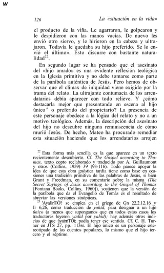 w

    126                               La «situación en la vida»

    el producto de la viña. Le agarraron, le golpearon y
    le despidieron con las manos vacías. De nuevo les
    envió otro siervo, y le hirieron en la cabeza y ultra-
    jaron. Todavía le quedaba su hijo preferido. Se lo en-
    vió el último». Esto discurre con bastante natura-
    lidad22.
       En segundo lugar se ha pensado que el asesinato
    del «hijo amado» es una evidente reflexión teológica
    en la Iglesia primitiva y no debe tomarse como parte
    de la parábola auténtica de Jesús. Pero hemos de ob-
    servar que el climax de iniquidad viene exigido por la
    trama del relato. La ultrajante contumacia de los arren-
    datarios debía aparecer con todo relieve. Y ¿cómo
    destacarla mejor que presentando en escena al hijo
    único n o preferido del propietario? La presencia de
    este personaje obedece a la lógica del relato y no a un
    motivo teológico. Además, la descripción del asesinato
    del hijo no descubre ninguna reminiscencia de cómo
    murió Jesús. De hecho, Mateo ha procurado remediar
    esta situación haciendo que los arrendatarios arrojen

       22
          Esta forma más sencilla es la que aparece en un texto
    recientemente descubierto. Cf. The Gospel according to Tho-
    mas, texto copto reelaborado y traducido por A. Guillaumont
    y otros (Collins, 1959) 39 (93-116). Todo parece apoyar la
    idea de que esta obra gnóstica tardía tiene como base en oca-
    siones una tradición primitiva de las palabras de Jesús, si bien
    Grant y Freedman, en su comentario sobre la misma (The
    Secret Sayings of Jesús according to the Gospel of Thomas
    [Fontana Books, Collins, 1960]), sostienen que la versión de
    la parábola que da el Evangelio de Tomás es el resultado de
    abreviar las versiones sinópticas.
       23
          'AyaJiriTÓ? se emplea en el griego de Gn 22,2.12.16 y
    Jr 6,26, como traducción de yahid, para designar a un hijo
    único (a menos que supongamos que en todos estos casos los
    traductores leyeron yadid por yahid); hay además otros indi-
    cios de que áyairriTÓi; podía tener ese sentido. Cf. C. H. Tur-
    ner en JTS 27, pp. 113ss. El hijo único es un personaje este-
    reotipado de los cuentos populares, lo mismo que el hijo ter-
    cero y el séptimo.
 