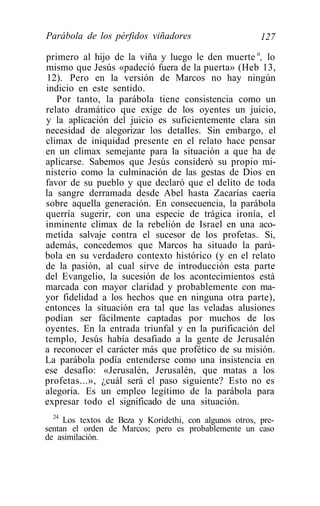 Parábola de los pérfidos viñadores                      127

primero al hijo de la viña y luego le den muerte u, lo
mismo que Jesús «padeció fuera de la puerta» (Heb 13,
12). Pero en la versión de Marcos no hay ningún
indicio en este sentido.
   Por tanto, la parábola tiene consistencia como un
relato dramático que exige de los oyentes un juicio,
y la aplicación del juicio es suficientemente clara sin
necesidad de alegorizar los detalles. Sin embargo, el
climax de iniquidad presente en el relato hace pensar
en un climax semejante para la situación a que ha de
aplicarse. Sabemos que Jesús consideró su propio mi-
nisterio como la culminación de las gestas de Dios en
favor de su pueblo y que declaró que el delito de toda
la sangre derramada desde Abel hasta Zacarías caería
sobre aquella generación. En consecuencia, la parábola
querría sugerir, con una especie de trágica ironía, el
inminente climax de la rebelión de Israel en una aco-
metida salvaje contra el sucesor de los profetas. Si,
además, concedemos que Marcos ha situado la pará-
bola en su verdadero contexto histórico (y en el relato
de la pasión, al cual sirve de introducción esta parte
del Evangelio, la sucesión de los acontecimientos está
marcada con mayor claridad y probablemente con ma-
yor fidelidad a los hechos que en ninguna otra parte),
entonces la situación era tal que las veladas alusiones
podían ser fácilmente captadas por muchos de los
oyentes. En la entrada triunfal y en la purificación del
templo, Jesús había desafiado a la gente de Jerusalén
a reconocer el carácter más que profético de su misión.
La parábola podía entenderse como una insistencia en
ese desafío: «Jerusalén, Jerusalén, que matas a los
profetas...», ¿cuál será el paso siguiente? Esto no es
alegoría. Es un empleo legítimo de la parábola para
expresar todo el significado de una situación.
  24
     Los textos de Beza y Koridethi, con algunos otros, pre-
sentan el orden de Marcos; pero es probablemente un caso
de asimilación.
 