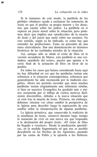 w

    128                          La «situación en la vida»

       Si la tomamos de este modo, la parábola de los
    pérfidos viñadores ayuda a esclarecer las sentencias de
    Jesús en que él predice su propia muerte y los desas-
    tres que caerán sobre los judíos. La parábola en sí
    expresa un juicio moral sobre la situación, pero pode-
    mos decir que implica una «predicción» de la muerte
    de Jesús y del juicio que caerá sobre sus asesinos. En
    este sentido, según ya he indicado, es como hay que
    entender las predicciones. Estas no proceden de una
    mera clarividencia. Son una dramatización en términos
    históricos de las realidades morales de la situación.
       Así, aunque sólo se alude al reino de Dios en la
    versión secundaria de Mateo, esta parábola es una ver-
    dadera «parábola del reino», puesto que apunta a la
    crisis final de la actuación de Dios en favor de su
    pueblo.
       En todos los casos que hemos considerado hasta aquí
    no hay dificultad en ver que las parábolas tenían una
    referencia a la situación contemporánea, referencia que
    generalmente ha sido reconocida por la tradición exe-
    gética. Ahora me permito recordar que otras muchas
    parábolas tenían originalmente una referencia similar,
    si bien en nuestros Evangelios ha quedado más o me-
    nos oscurecida por el influjo de ciertos motivos fácil-
    mente discernibles, debidos a la nueva situación que
    se creó tras la muerte de Jesús. Primero, sin embargo,
    debemos intentar ver cómo cambió la perspectiva de
    la Iglesia para describir luego la repercusión de este
    cambio sobre la interpretación de algunas parábolas.
       La Iglesia primitiva, que conservaba la tradición de
    la enseñanza de Jesús, conservó durante largo tiempo
    la sensación de vivir en una nueva era que respondía
    a la declaración del propio Jesús: «El reino de Dios
    ha llegado a vosotros». Desde la predicación apostóli-
    cas, en la medida fragmentaria en que nos es posible
    descubrirla en los Hechos de los Apóstoles, pasando
    por las cartas de Pablo y la epístola a los Hebreos
 