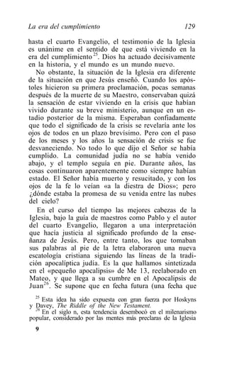 La era del cumplimiento                                   129

hasta el cuarto Evangelio, el testimonio de la Iglesia
es unánime en el sentido de que está viviendo en la
era del cumplimiento 25. Dios ha actuado decisivamente
en la historia, y el mundo es un mundo nuevo.
   No obstante, la situación de la Iglesia era diferente
de la situación en que Jesús enseñó. Cuando los após-
toles hicieron su primera proclamación, pocas semanas
después de la muerte de su Maestro, conservaban quizá
la sensación de estar viviendo en la crisis que habían
vivido durante su breve ministerio, aunque en un es-
tadio posterior de la misma. Esperaban confiadamente
que todo el significado de la crisis se revelaría ante los
ojos de todos en un plazo brevísimo. Pero con el paso
de los meses y los años la sensación de crisis se fue
desvaneciendo. No todo lo que dijo el Señor se había
cumplido. La comunidad judía no se había venido
abajo, y el templo seguía en pie. Durante años, las
cosas continuaron aparentemente como siempre habían
estado. El Señor había muerto y resucitado, y con los
ojos de la fe lo veían «a la diestra de Dios»; pero
 ¿dónde estaba la promesa de su venida entre las nubes
del cielo?
    En el curso del tiempo las mejores cabezas de la
 Iglesia, bajo la guía de maestros como Pablo y el autor
del cuarto Evangelio, llegaron a una interpretación
que hacía justicia al significado profundo de la ense-
ñanza de Jesús. Pero, entre tanto, los que tomaban
 sus palabras al pie de la letra elaboraron una nueva
escatología cristiana siguiendo las líneas de la tradi-
 ción apocalíptica judía. Es la que hallamos sintetizada
 en el «pequeño apocalipsis» de Me 13, reelaborado en
 Mateo, y que llega a su cumbre en el Apocalipsis de
Juan 26 . Se supone que en fecha futura (una fecha que
  25
     Esta idea ha sido expuesta con gran fuerza por Hoskyns
y Davey, The Riddle of the New Testament.
  26
     En el siglo n, esta tendencia desembocó en el milenarismo
popular, considerado por las mentes más preclaras de la Iglesia
  9
 