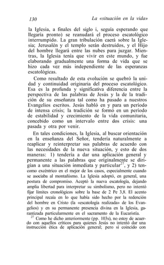 130                               La «situación en la vida»

 la Iglesia, a finales del siglo i, seguía esperando que
 llegaría pronto) se reanudará el proceso escatológico
 interrumpido. La gran tribulación caerá sobre la Igle-
 sia; Jerusalén y el templo serán destruidos, y el Hijo
 del hombre llegará entre las nubes para juzgar. Mien-
 tras, la Iglesia tenía que vivir en este mundo, y fue
elaborando gradualmente una forma de vida que se
hizo cada vez más independiente de las esperanzas
escatológicas.
    Como resultado de esta evolución se quebró la uni-
 dad y continuidad originaria del proceso escatológico.
Esa es la profunda y significativa diferencia entre la
perspectiva de las palabras de Jesús y la de la tradi-
ción de su enseñanza tal como ha pasado a nuestros
Evangelios escritos. Jesús habló en y para un período
de intensa crisis; la tradición se formó en un período
de estabilidad y crecimiento de la vida comunitaria,
concebido como un intervalo entre dos crisis: una
pasada y otra por venir.
    En tales condiciones, la Iglesia, al buscar orientación
en la enseñanza del Señor, tendería naturalmente a
reaplicar y reinterpretar sus palabras de acuerdo con
las necesidades de la nueva situación, y esto de dos
maneras: 1) tendería a dar una aplicación general y
permanente a las palabras que originalmente se diri-
gían a una situación inmediata y particular27, y 2) ten-
 como excéntrico en el mejor de los casos, especialmente cuando
 se asociaba al montañismo. La Iglesia adoptó, en general, una
 postura de compromiso. Aceptó la nueva escatología, dejando
 amplia libertad para interpretar su simbolismo, pero no intentó
 fijar límites cronológicos sobre la base de 2 Pe 3,8. El acento
 principal recaía en lo que había sido hecho por la redención
 del hombre en Cristo (la «escatología realizada» de los Evan-
gelios) y en su permanente presencia divina en la Iglesia, ga-
rantizada particularmente en el sacramento de la Eucaristía.
    27
       Como he dicho anteriormente (pp. 103s), no estoy de acuer-
do con aquellos críticos para quienes Jesús no intentó dar una
instrucción ética de aplicación general; pero sí coincido con
 