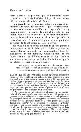 Motivos   del   cambio                                     131

dería a dar a las palabras que originalmente decían
relación con la crisis histórica del pasado una aplica-
ción a la esperada crisis del futuro.
   Comparando los Evangelios entre sí, podemos de-
mostrar que estos dos motivos —que, respectivamen-
te, denominaremos «homilético» o «parenético»2S y
«escatológico»— actuaron durante el período en que
fueron escritos los Evangelios, y es razonable suponer
que se intensificaron durante el primer período de
transmisión oral. Examinemos, pues, algunas parábolas
en busca de la influencia de tales motivos.
   Tenemos un buen punto de partida en una parábola
que aparece en Mt 5,25-26 y Le 12,57-59, y que po-
demos llamar «parábola del demandado». Los dos
evangelistas la han tomado, evidentemente, de una
fuente común. Las diferencias entre las dos versiones
son pocas y meramente verbales. En la forma que le
da Mateo, el pasaje es como sigue:
          «Arréglate en seguida con tu adversario, mien-
       tras vas con él por el camino; no sea que tu ad-
       versario te entregue al juez, y el juez al alguacil, y
ellos en que las que podríamos llamar sentencias ocasionales
fueron a veces objeto de una aplicación más general. Un ejem-
plo notable es la invitación a «tomar la cruz». Seguramente esas
palabras fueron pronunciadas para una ocasión particular, pero
Lucas (9,23), añadiendo el término «cada día», la convirtió
en una norma de vida cristiana. No digo que esto sea legítimo.
Digo tan sólo que todo nos invita a pensar que Jesús tenía
en perspectiva una situación muy particular.
   28
      Por iniciativa de los estudiosos alemanes se ha introdu-
cido el término «parénesis» —acomodación del griego nw.-
Qaívsov;— para designar la forma característica que presentan
los preceptos éticos en los Evangelios sinópticos, las secciones
morales de las epístolas paulinas y otras partes del Nuevo
Testamento. n<aQ«iveT"v es aconsejar, recomendar o exhortar;
por tanto, «parénesis» parece una palabra adecuada para defi-
nir el tipo de enseñanza en cuestión. «Instrucción moral» hace
pensar en algo de tono más sistemático y frío que el material
a que nos referimos. «Exhortación» tiene un matiz retórico:
es más mxoáx'k'qaig que jtagaívEai;.
 