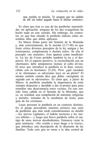 132                          La «situación en la vida»

      seas metido en prisión. Te aseguro que no saldrás
      de allí sin haber pagado hasta el último céntimo».

   Es claro que ésta es una de las parábolas transmiti-
das sin aplicación; ninguno de los dos evangelistas ha
hecho nada en este sentido. Sin embargo, los contex-
tos en que han situado la parábola indican cómo en-
tendían ellos que debía aplicarse.
   En Mateo forma parte del Sermón de la Montaña
y, más concretamente, de la sección (5,17-48) en que
Jesús critica diversos preceptos de la ley antigua y los
reinterpreta, complementa o declara nulos. Se cita el
precepto «no matarás». Este aparece como insuficien-
te. La ley de Cristo prohibe también la ira y el des-
precio. En el aspecto positivo, la reconciliación con un
«hermano» debe anteponerse incluso al culto divino.
El nexo que introduce la parábola es la frase «recon-
cilíate con tu hermano» (5,24). Pero ¿qué sucederá
si tu «hermano» es adversario tuyo en un pleito? El
mismo sentido común dice que debes «arreglarte en
seguida con tu adversario». Es claro que, a juicio de
Mateo, la parábola enseñaba la importancia de estar
siempre dispuesto y decidido a dar el primer paso para
remediar una desavenencia entre vecinos. En este sen-
tido tiene cabida en el Sermón de la Montaña, que
es, en realidad, una compilación de máximas religiosas
y morales, tomadas de la enseñanza de Jesús, para
guía de los cristianos.
   Lucas presenta la parábola en un contexto distinto.
En el pasaje precedente tenemos primero una serie
de parábolas que más tarde consideraremos en detalle
—los siervos vigilantes, el ladrón nocturno y los sier-
vos infieles— y luego una breve parábola sobre el cas-
tigo de unos siervos desobedientes. Entonces viene la
gran sentencia: «He venido a traer fuego a la tierra»,
que introduce una descripción de la disensión de las
familias. Todo esto gira en torno a la idea central de
 
