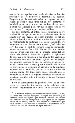 Parábola   del   demandado                                133

una crisis que significa una prueba decisiva de las dis-
posiciones de los hombres y determina su destino.
Después sigue la sentencia sobre los signos que pre-
sagian el tiempo, cuya finalidad en este contexto es
indudablemente sugerir que los hombres deben tener
la suficiente agudeza para ver que la crisis está sobre
sus cabezas29. Luego sigue nuestra parábola.
   En este contexto, el énfasis recae claramente sobre
la situación en que se encuentra el demandado. Se le
arresta por una deuda; en pocos minutos se hallará
ante el tribunal y ya no será un hombre libre: seguirán
inevitablemente la sentencia y el encarcelamiento. De
momento está en libertad para actuar. ¿Qué debe ha-
cer? Lo dice el sentido común: arreglar inmediata-
mente las cuentas fuera del tribunal. Es otra descrip-
ción de crisis que muestra la urgente necesidad de
actuar sin demora. Lucas ha sugerido la aplicación
de esta idea a la situación a que aludían los versículos
precedentes con estas palabras: «¿Por qué no juzgáis
por vosotros mismos lo que es justo?», es decir, to-
mando como base vuestro propio sentido de lo que
es conveniente o siguiendo el ejemplo de la conducta
expuesta en la parábola, que es la de un hombre de
sentido común. En todo caso, Lucas entiende que la
parábola se refiere a la urgente necesidad de tomar las
oportunas medidas ante la tremenda crisis que él mismo
ha descrito.
   Pero si consideramos la parábola fuera de su con-
texto, tal como fue transmitida en la tradición, esti-
maremos seguramente que Lucas se ha acercado más

   25
      La parábola de la higuera como heraldo del verano (Me 13,
28) tiene una finalidad semejante. Aunque esta parábola y la
sentencia sobre los signos que anuncian cambios de tiempo
son referidas por los evangelistas a los signos de la segunda
venida en el futuro, resultan más expresivas suponiendo que
Jesús invitara a los hombres a reconocer la importancia de la
situación en que se hallaban en aquel momento.
 