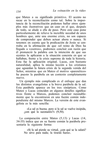 134                            La «situación en la vida»

que Mateo a su significado primitivo. El acento no
recae en la reconciliación como tal. Sobre la impor-
tancia de la reconciliación podemos hallar otros ejem-
plos más ilustrativos que un caso en el que, después
de todo, se alude a ella de paso. Pero este caso pone
particularmente de relieve la increíble necedad de unos
hombres que, ante una enorme crisis, no son capaces
de comprender que deben actuar ahora o nunca. Si
tenemos en cuenta que la predicación de Jesús se cen-
traba en la afirmación de que «el reino de Dios ha
llegado a vosotros», podremos concluir con razón que
él pronunció la palabra con la intención de que sus
oyentes la aplicaran a la situación concreta en que se
hallaban, frente a la crisis suprema de toda la historia.
Esta fue la aplicación original. Lucas, con bastante
naturalidad, aplica la misma lección a los cristianos
que aguardan la futura crisis de la segunda venida del
Señor, mientras que en Mateo el motivo «parenético»
ha puesto la parábola en un contexto completamente
nuevo.
   Un ejemplo más complicado es el enfoque que dan
los distintos evangelistas a la breve parábola de la sal.
Esta parábola aparece en los tres sinópticos. Como
Mateo y Lucas coinciden en algunos detalles significa-
tivos frente a Marcos, podemos concluir razonable-
mente que la encontraron en una fuente común inde-
pendiente del mismo Marcos. La versión de este evan-
gelista es la más sencilla:
        «La sal es buena; pero si la sal se vuelve insípida,
      ¿con qué la sazonaréis?» (9,50).

  La comparación entre Mateo (5,13) y Lucas (14,
34-35) indica que en su fuente común la parábola pre-
sentaría la siguiente forma:
        «Si la sal pierde su virtud, ¿con qué se la salará?
      No sirve para nada; la tirarán fuera».
 